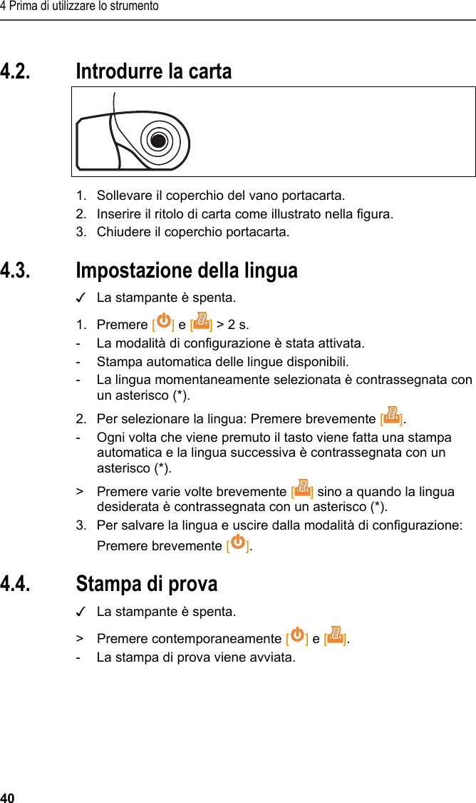 4 Prima di utilizzare lo strumento 40 Pos: 19 /TD/Erste Sc hritte/Printer/Papi er einlegen @ 15\mod_138918 5219612_211.doc x @ 180476 @ 1 @ 1  4.2. Introdurre la carta   1.  Sollevare il coperchio del vano portacarta. 2.  Inserire il ritolo di carta come illustrato nella figura. 3.  Chiudere il coperchio portacarta. Pos: 20 /TD/Erste Sc hritte/Printer/Spr ache einstellen 0572 057 6 @ 15\mod_1390466604728_ 211.docx @ 181244 @ 2 @ 1  4.3. Impostazione della lingua ✓  La stampante è spenta. 1. Premere [] e [] &gt; 2 s. -  La modalità di configurazione è stata attivata. -  Stampa automatica delle lingue disponibili. -  La lingua momentaneamente selezionata è contrassegnata con un asterisco (*). 2.  Per selezionare la lingua: Premere brevemente []. -  Ogni volta che viene premuto il tasto viene fatta una stampa automatica e la lingua successiva è contrassegnata con un asterisco (*). &gt;  Premere varie volte brevemente [] sino a quando la lingua desiderata è contrassegnata con un asterisco (*). 3.  Per salvare la lingua e uscire dalla modalità di configurazione: Premere brevemente []. Pos: 21 /TD/Erste Sc hritte/Printer/Graf ikmodus einstelle n 0572 0576 @ 15\mod_139046902 7796_211.docx @ 181278 @ 223 @ 1   4.4. Stampa di prova ✓  La stampante è spenta. &gt;  Premere contemporaneamente [] e []. -  La stampa di prova viene avviata. 