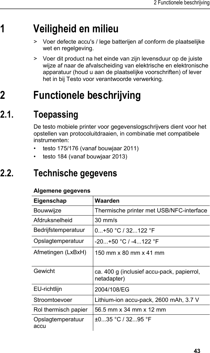 2 Functionele beschrijving   43 1 Veiligheid en milieu Pos: 4 /TD/Sicher heit und Umwelt/Umwelt schü tzen/Akkus/Batter ien entsorgen @ 0\mod_117 5693637007_221.doc x @ 624 @  @ 1  &gt;  Voer defecte accu&apos;s / lege batterijen af conform de plaatselijke wet en regelgeving. Pos: 5 /TD/Sicherhei t und Umwelt/Umwelt schü tzen/Produkt entsorgen @ 0\ mod_117378030707 2_221.docx @ 362 @  @ 1  &gt;  Voer dit product na het einde van zijn levensduur op de juiste wijze af naar de afvalscheiding van elektrische en elektronische apparatuur (houd u aan de plaatselijke voorschriften) of lever het in bij Testo voor verantwoorde verwerking.  Pos: 6 /TD/Überschr iften/3. Leistungsb eschreibung @ 0\mod_117377 4791554_221.doc x @ 306 @ 1 @ 1  2 Functionele beschrijving Pos: 7 /TD/Überschr iften/3.1 Verwendung @ 0\m od_1176211016437_2 21.docx @ 700 @ 2 @ 1  2.1. Toepassing Pos: 8 /TD/Leistungsbe schreibung/Verw endung/Printer/USB _NFC Drucker 0572 0576 @ 15\ mod_1389342935772_221. docx @ 180662 @  @ 1  De testo mobiele printer voor gegevenslogschrijvers dient voor het opstellen van protocoluitdraaien, in combinatie met compatibele instrumenten: •  testo 175/176 (vanaf bouwjaar 2011) •  testo 184 (vanaf bouwjaar 2013) Pos: 9 /TD/Überschr iften/3.2 Technische Da ten @ 0\mod_1176211088437 _221.docx @ 709 @ 2 @ 1  2.2. Technische gegevens Pos: 10 /TD/Leistungsb eschreibung/Techni sche Daten/Printer /0572 0576 Allgemein @ 15\ mod_1389343489577_22 1.docx @ 180696 @ 5 @ 1  Algemene gegevens  Eigenschap Waarden Bouwwijze  Thermische printer met USB/NFC-interfaceAfdruksnelheid 30 mm/s Bedrijfstemperatuur  0...+50 °C / 32...122 °F Opslagtemperatuur  -20...+50 °C / -4...122 °F Afmetingen (LxBxH)  150 mm x 80 mm x 41 mm  Gewicht  ca. 400 g (inclusief accu-pack, papierrol, netadapter) EU-richtlijn     2004/108/EG Stroomtoevoer Lithium-ion accu-pack, 2600 mAh, 3.7 V Rol thermisch papier  56.5 mm x 34 mm x 12 mm Opslagtemperatuur accu ±0...35 °C / 32...95 °F 