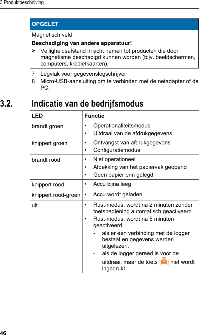 3 Produktbeschrijving 46 OPGELET Magnetisch veld Beschadiging van andere apparatuur! &gt;  Veiligheidsafstand in acht nemen tot producten die door magnetisme beschadigd kunnen worden (bijv. beeldschermen, computers, kredietkaarten).   7  Legvlak voor gegevenslogschrijver 8  Micro-USB-aansluiting om te verbinden met de netadapter of de PC. Pos: 15 /TD/Produktb eschreibung/Grund legende Eigenschafte n/Printer/Anzeige Be triebsmodus 0572 0576 @ 15\ mod_1390462670747_2 21.docx @ 181178 @ 2 @ 1  3.2. Indicatie van de bedrijfsmodus  LED   Functie brandt groen  • Operationaliteitsmodus •  Uitdraai van de afdrukgegevens knippert groen  • Ontvangst van afdrukgegevens • Configuratiemodus brandt rood  • Niet operationeel •  Afdekking van het papiervak geopend •  Geen papier erin gelegd knippert rood  •  Accu bijna leeg knippert rood-groen • Accu wordt geladen uit  •  Rust-modus, wordt na 2 minuten zonder toetsbediening automatisch geactiveerd •  Rust-modus, wordt na 5 minuten geactiveerd,  -  als er een verbinding met de logger bestaat en gegevens werden uitgelezen.  -  als de logger gereed is voor de uitdraai, maar de toets [] niet wordt ingedrukt.  Pos: 16 /TD/Produktb eschreibung/Grund legende Eigenschafte n/Printer/Funkti onen der Bedientasten 05 54 0576 @ 15\mod_1390462739 013_221.docx @ 181212 @ 2 @ 1  