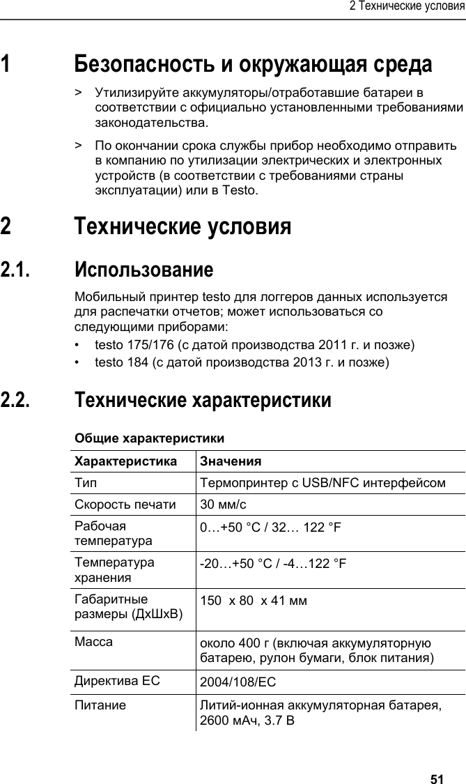 2 Технические условия   51 1 Безопасность и окружающая среда Pos: 4 /TD/Sicher heit und Umwelt/Umwelt schü tzen/Akkus/Batter ien entsorgen @ 0\mod_117 5693637007_79.doc x @ 619 @  @ 1  &gt;  Утилизируйте аккумуляторы/отработавшие батареи в соответствии с официально установленными требованиями законодательства. Pos: 5 /TD/Sicherhei t und Umwelt/Umwelt schü tzen/Produkt entsorgen @ 0\ mod_117378030707 2_79.docx @ 357 @  @ 1  &gt;  По окончании срока службы прибор необходимо отправить в компанию по утилизации электрических и электронных устройств (в соответствии с требованиями страны эксплуатации) или в Testo.  Pos: 6 /TD/Überschr iften/3. Leistungsb eschreibung @ 0\mod_117377 4791554_79.doc x @ 301 @ 1 @ 1  2 Технические условия Pos: 7 /TD/Überschr iften/3.1 Verwendung @ 0\m od_1176211016437_7 9.docx @ 695 @ 2 @ 1  2.1. Использование Pos: 8 /TD/Leistungsbe schreibung/Verw endung/Printer/USB _NFC Drucker 0572 0576 @ 15\ mod_1389342935772_79. docx @ 180657 @  @ 1  Мобильный принтер testo для логгеров данных используется для распечатки отчетов; может использоваться со следующими приборами: •  testo 175/176 (с датой производства 2011 г. и позже) •  testo 184 (с датой производства 2013 г. и позже) Pos: 9 /TD/Überschr iften/3.2 Technische Da ten @ 0\mod_1176211088437 _79.docx @ 704 @ 2 @ 1  2.2. Технические характеристики Pos: 10 /TD/Leistungsb eschreibung/Techni sche Daten/Printer /0572 0576 Allgemein @ 15\ mod_1389343489577_79. docx @ 180691 @ 5 @ 1  Общие характеристики  Характеристика Значения Тип Термопринтер с USB/NFC интерфейсом Скорость печати 30 мм/с Рабочая температура 0…+50 °C / 32… 122 °F Температура хранения -20…+50 °C / -4…122 °F Габаритные размеры (ДxШxВ)  150  x 80  x 41 мм  Масса около 400 г (включая аккумуляторную батарею, рулон бумаги, блок питания) Директива ЕС 2004/108/EC Питание Литий-ионная аккумуляторная батарея, 2600 мАч, 3.7 В 