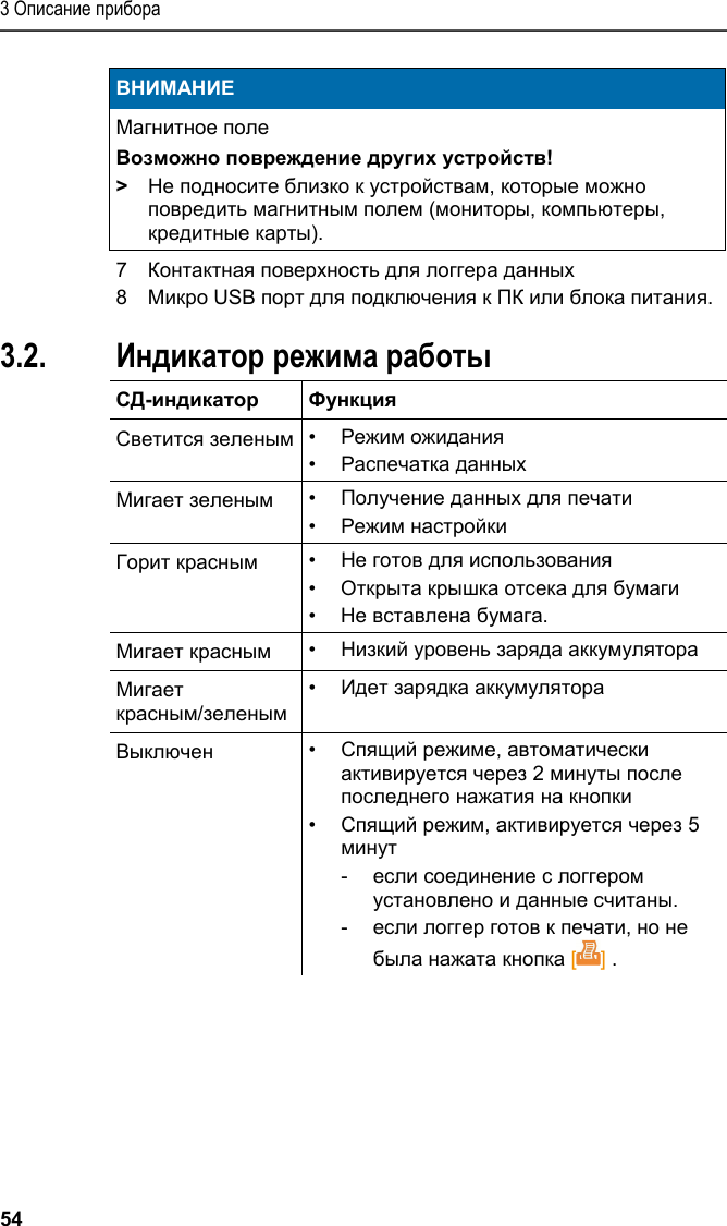 3 Описание прибора 54 ВНИМАНИЕ Магнитное поле Возможно повреждение других устройств! &gt; Не подносите близко к устройствам, которые можно повредить магнитным полем (мониторы, компьютеры, кредитные карты).   7  Контактная поверхность для логгера данных 8  Микро USB порт для подключения к ПК или блока питания. Pos: 15 /TD/Produktb eschreibung/Grund legende Eigenschafte n/Printer/Anzeige Be triebsmodus 0572 0576 @ 15\ mod_1390462670747_7 9.docx @ 181173 @ 2 @ 1  3.2. Индикатор режима работы  СД-индикатор Функция Светится зеленым •  Режим ожидания •  Распечатка данных Мигает зеленым •  Получение данных для печати •  Режим настройки Горит красным •  Не готов для использования •  Открыта крышка отсека для бумаги •  Не вставлена бумага. Мигает красным •  Низкий уровень заряда аккумулятора Мигает красным/зеленым •  Идет зарядка аккумулятора Выключен •  Спящий режимe, автоматически активируется через 2 минуты после последнего нажатия на кнопки •  Спящий режим, активируется через 5 минут  -  если соединение с логгером установлено и данные считаны.  -  если логгер готов к печати, но не была нажата кнопка [] .    
