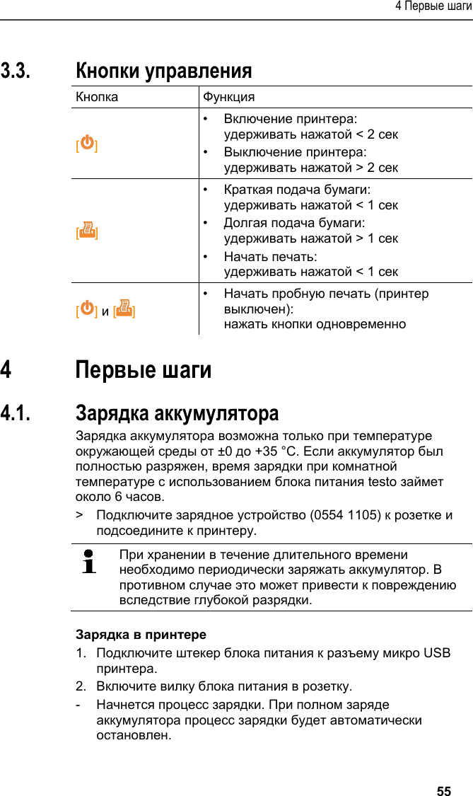 4 Первые шаги   55 Pos: 16 /TD/Produktb eschreibung/Grund legende Eigenschafte n/Printer/Funkti onen der Bedientasten 05 54 0576 @ 15\mod_1390462739 013_79.docx @ 181207 @ 2 @ 1  3.3. Кнопки управления Кнопка Функция  [] •  Включение принтера: удерживать нажатой &lt; 2 сек •  Выключение принтера: удерживать нажатой &gt; 2 сек []  •  Краткая подача бумаги: удерживать нажатой &lt; 1 сек •  Долгая подача бумаги: удерживать нажатой &gt; 1 сек •  Начать печать: удерживать нажатой &lt; 1 сек [] и []  •  Начать пробную печать (принтер выключен): нажать кнопки одновременно Pos: 17 /TD/Überschr iften/5. Erste Schr itte @ 0\mod_1173774895039_ 79.docx @ 319 @ 1 @ 1  4 Первые шаги Pos: 18 /TD/Erste Sc hritte/Printer/Akku l aden @ 15\mod_13891851638 05_79.docx @ 180440 @ 255 @ 1   4.1. Зарядка аккумулятора Зарядка аккумулятора возможна только при температуре окружающей среды от ±0 до +35 °C. Если аккумулятор был полностью разряжен, время зарядки при комнатной температуре с использованием блока питания testo займет около 6 часов. &gt;  Подключите зарядное устройство (0554 1105) к розетке и подсоедините к принтеру.    При хранении в течение длительного времени необходимо периодически заряжать аккумулятор. В противном случае это может привести к повреждению вследствие глубокой разрядки.  Зарядка в принтере 1.  Подключите штекер блока питания к разъему микро USB принтера. 2.  Включите вилку блока питания в розетку. -  Начнется процесс зарядки. При полном заряде аккумулятора процесс зарядки будет автоматически остановлен. 