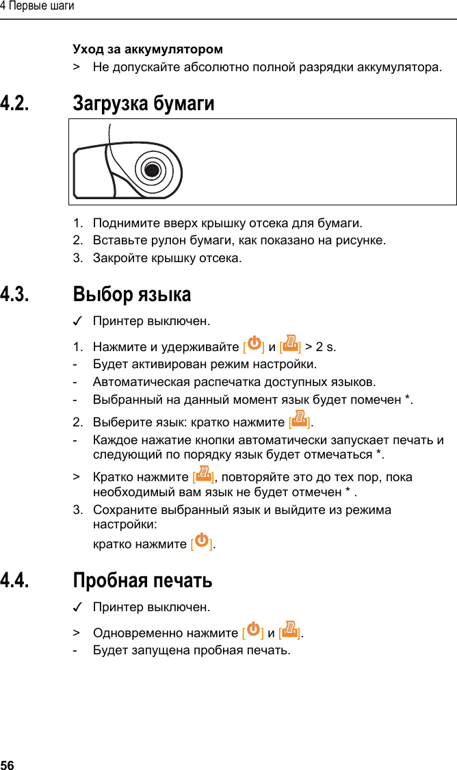 4 Первые шаги 56 Уход за аккумулятором &gt;  Не допускайте абсолютно полной разрядки аккумулятора. Pos: 19 /TD/Erste Sc hritte/Printer/Papi er einlegen @ 15\mod_138918 5219612_79.doc x @ 180473 @ 1 @ 1  4.2. Загрузка бумаги   1.  Поднимите вверх крышку отсека для бумаги. 2.  Вставьте рулон бумаги, как показано на рисунке. 3.  Закройте крышку отсека. Pos: 20 /TD/Erste Sc hritte/Printer/Spr ache einstellen 0572 057 6 @ 15\mod_1390466604728_ 79.docx @ 181241 @ 2 @ 1  4.3. Выбор языка ✓ Принтер выключен. 1.  Нажмите и удерживайте [] и [] &gt; 2 s. -  Будет активирован режим настройки. -  Автоматическая распечатка доступных языков. -  Выбранный на данный момент язык будет помечен *. 2.  Выберите язык: кратко нажмите []. -  Каждое нажатие кнопки автоматически запускает печать и следующий по порядку язык будет отмечаться *. &gt;  Кратко нажмите [], повторяйте это до тех пор, пока необходимый вам язык не будет отмечен * . 3.  Сохраните выбранный язык и выйдите из режима настройки: кратко нажмите []. Pos: 21 /TD/Erste Sc hritte/Printer/Graf ikmodus einstelle n 0572 0576 @ 15\mod_139046902 7796_79.docx @ 181275 @ 223 @ 1  4.4. Пробная печать ✓ Принтер выключен. &gt;  Одновременно нажмите [] и []. -  Будет запущена пробная печать. 