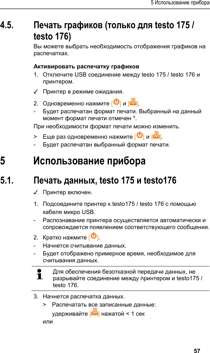 5 Использование прибора   57 4.5. Печать графиков (только для testo 175 / testo 176) Вы можете выбрать необходимость отображения графиков на распечатках. Активировать распечатку графиков 1.  Отключите USB соединение между testo 175 / testo 176 и принтером. ✓ Принтер в режиме ожидания. 2.  Одновременно нажмите [] и []. -  Будет распечатан формат печати. Выбранный на данный момент формат печати отмечен *. При необходимости формат печати можно изменить. &gt;  Еще раз одновременно нажмите [] и []. -  Будет распечатан выбранный формат печати. Pos: 22 /TD/Überschr iften/6. Produkt ver wenden @ 0\mod_117377492855 4_79.docx @ 328 @ 1 @ 1  5 Использование прибора Pos: 23 /TD/Produkt  verwenden/Printer/Da ten drucken USB_NFC @ 15\mod_ 1389188354871_79.doc x @ 180507 @ 23 @ 1  5.1. Печать данных, testo 175 и testo176 ✓ Принтер включен. 1.  Подсоедините принтер к testo175 / testo 176 с помощью кабеля микро USB. -  Распознавание принтера осуществляется автоматически и сопровождается появлением соответствующего сообщения. 2.  Кратко нажмите []. -  Начнется считывание данных. -  Будет отображено примерное время, необходимое для считывания данных.    Для обеспечения безотказной передачи данных, не разрывайте соединение между принтером и testo175 / testo 176.   3.  Начнется распечатка данных. &gt;  Распечатать все записанные данные: удерживайте [] нажатой &lt; 1 сек или 