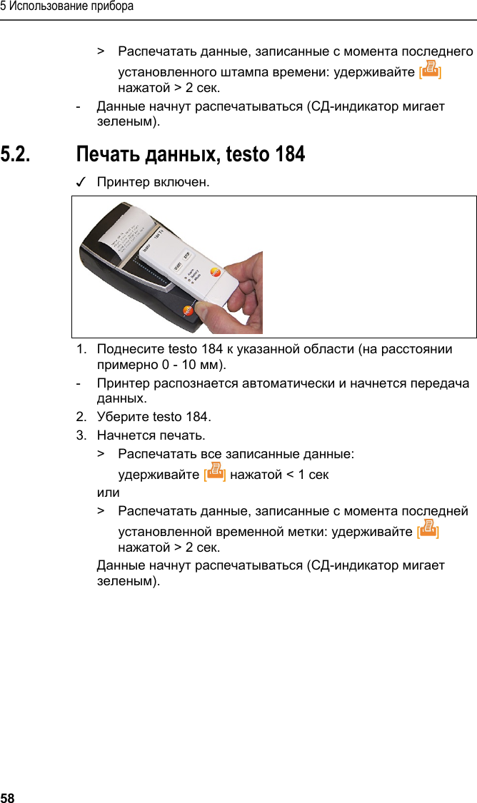 5 Использование прибора 58 &gt;  Распечатать данные, записанные с момента последнего установленного штампа времени: удерживайте [] нажатой &gt; 2 сек. -  Данные начнут распечатываться (СД-индикатор мигает зеленым). 5.2. Печать данных, testo 184 ✓ Принтер включен.  1.  Поднесите testo 184 к указанной области (на расстоянии примерно 0 - 10 мм).  -  Принтер распознается автоматически и начнется передача данных. 2.  Уберите testo 184. 3.  Начнется печать. &gt;  Распечатать все записанные данные: удерживайте [] нажатой &lt; 1 сек или &gt;  Распечатать данные, записанные с момента последней установленной временной метки: удерживайте [] нажатой &gt; 2 сек.  Данные начнут распечатываться (СД-индикатор мигает зеленым). === Ende der Liste für  Textmarke Inhalt ===  