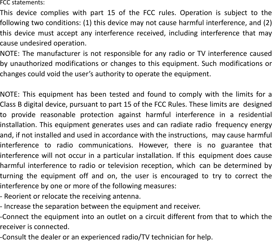FCC statements: This device complies with part 15 of the FCC rules. Operation is subject to the following two conditions: (1) this device may not cause harmful interference, and (2) this  device must accept any interference received, including interference that may cause undesired operation.  NOTE: The manufacturer is not responsible for any radio or TV interference caused by unauthorized modifications or changes to this equipment. Such modifications or changes could void the user’s authority to operate the equipment.  NOTE: This equipment has been tested and found to comply with the limits for a Class B digital device, pursuant to part 15 of the FCC Rules. These limits are designed to provide reasonable protection against harmful interference in a residential installation. This equipment generates uses and can radiate radio frequency energy and, if not installed and used in accordance with the instructions, may cause harmful interference to radio communications. However, there is no guarantee that interference will not occur in a particular installation. If this equipment does cause harmful interference to radio or television reception, which can be determined by turning the equipment off and on, the user is encouraged to try to correct the interference by one or more of the following measures: ‐ Reorient or relocate the receiving antenna. ‐ Increase the separation between the equipment and receiver. ‐Connect the equipment into an outlet on a circuit different from that to which the receiver is connected. ‐Consult the dealer or an experienced radio/TV technician for help.  