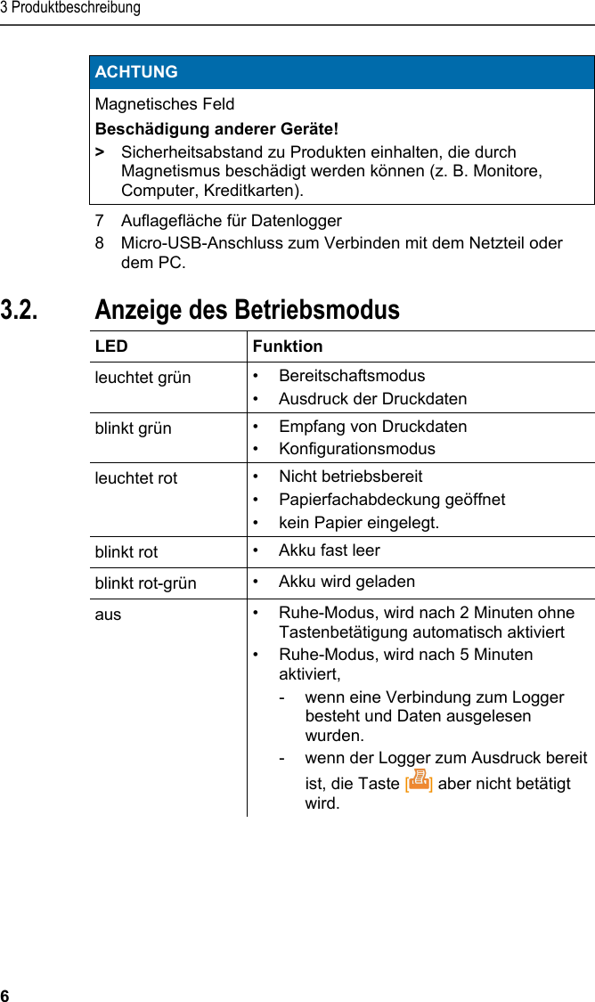 3 Produktbeschreibung 6 ACHTUNG Magnetisches Feld Beschädigung anderer Geräte! &gt;  Sicherheitsabstand zu Produkten einhalten, die durch Magnetismus beschädigt werden können (z. B. Monitore, Computer, Kreditkarten).   7  Auflagefläche für Datenlogger 8 Micro-USB-Anschluss zum Verbinden mit dem Netzteil oder dem PC. Pos: 15 /TD/Produktb eschreibung/Grund legende Eigenschafte n/Printer/Anzeige Be triebsmodus 0572 0576 @ 15\ mod_1390462670747_6. docx @ 181172 @ 2 @ 1  3.2. Anzeige des Betriebsmodus  LED   Funktion leuchtet grün  • Bereitschaftsmodus •  Ausdruck der Druckdaten blinkt grün  • Empfang von Druckdaten • Konfigurationsmodus leuchtet rot  • Nicht betriebsbereit • Papierfachabdeckung geöffnet • kein Papier eingelegt. blinkt rot  •  Akku fast leer blinkt rot-grün  • Akku wird geladen aus  •  Ruhe-Modus, wird nach 2 Minuten ohne Tastenbetätigung automatisch aktiviert •  Ruhe-Modus, wird nach 5 Minuten aktiviert,  -  wenn eine Verbindung zum Logger besteht und Daten ausgelesen wurden.  -  wenn der Logger zum Ausdruck bereit ist, die Taste [] aber nicht betätigt wird. Pos: 16 /TD/Produktb eschreibung/Grund legende Eigenschafte n/Printer/Funkti onen der Bedientasten 05 54 0576 @ 15\mod_1390462739 013_6.docx @ 181206 @ 2 @ 1  
