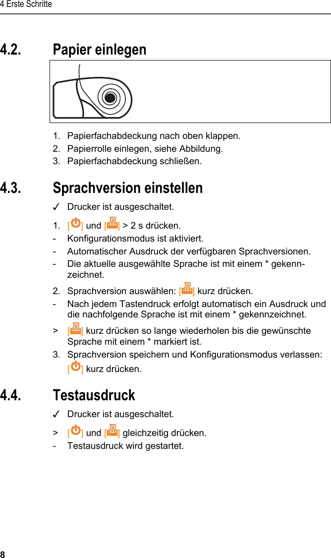 4 Erste Schritte 8 Pos: 19 /TD/Erste Sc hritte/Printer/Papi er einlegen @ 15\mod_138918 5219612_6.doc x @ 180471 @ 1 @ 1  4.2. Papier einlegen   1.  Papierfachabdeckung nach oben klappen. 2.  Papierrolle einlegen, siehe Abbildung. 3. Papierfachabdeckung schließen. Pos: 20 /TD/Erste Sc hritte/Printer/Spr ache einstellen 0572 057 6 @ 15\mod_1390466604728_ 6.docx @ 181240 @ 2 @ 1  4.3. Sprachversion einstellen ✓  Drucker ist ausgeschaltet. 1. [] und [] &gt; 2 s drücken. -  Konfigurationsmodus ist aktiviert. -  Automatischer Ausdruck der verfügbaren Sprachversionen. -  Die aktuelle ausgewählte Sprache ist mit einem * gekenn-zeichnet. 2. Sprachversion auswählen: [] kurz drücken. -  Nach jedem Tastendruck erfolgt automatisch ein Ausdruck und die nachfolgende Sprache ist mit einem * gekennzeichnet.  &gt;  [] kurz drücken so lange wiederholen bis die gewünschte Sprache mit einem * markiert ist.  3. Sprachversion speichern und Konfigurationsmodus verlassen:  [] kurz drücken. Pos: 21 /TD/Erste Sc hritte/Printer/Graf ikmodus einstelle n 0572 0576 @ 15\mod_139046902 7796_6.docx @ 181274 @ 223 @ 1  4.4. Testausdruck ✓  Drucker ist ausgeschaltet. &gt;   [] und [] gleichzeitig drücken. -  Testausdruck wird gestartet. 
