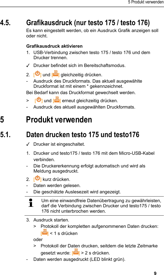 5 Produkt verwenden   9 4.5. Grafikausdruck (nur testo 175 / testo 176) Es kann eingestellt werden, ob ein Ausdruck Grafik anzeigen soll oder nicht. Grafikausdruck aktivieren 1. USB-Verbindung zwischen testo 175 / testo 176 und dem Drucker trennen. ✓  Drucker befindet sich im Bereitschaftsmodus. 2. [] und [] gleichzeitig drücken. -  Ausdruck des Druckformats. Das aktuell ausgewählte Druckformat ist mit einem * gekennzeichnet. Bei Bedarf kann das Druckformat gewechselt werden. &gt;  [] und [] erneut gleichzeitig drücken. -  Ausdruck des aktuell ausgewählten Druckformats. Pos: 22 /TD/Überschr iften/6. Produkt ver wenden @ 0\mod_117377492855 4_6.docx @ 326 @ 1 @ 1  5 Produkt verwenden Pos: 23 /TD/Produkt  verwenden/Printer/Da ten drucken USB_NFC @ 15\mod_ 1389188354871_6.doc x @ 180505 @ 23 @ 1  5.1. Daten drucken testo 175 und testo176 ✓  Drucker ist eingeschaltet. 1.  Drucker und testo175 / testo 176 mit dem Micro-USB-Kabel verbinden. -  Die Druckererkennung erfolgt automatisch und wird als Meldung ausgedruckt. 2.  [] kurz drücken. - Daten werden gelesen. -  Die geschätzte Auslesezeit wird angezeigt.    Um eine einwandfreie Datenübertragung zu gewährleisten, darf die Verbindung zwischen Drucker und testo175 / testo 176 nicht unterbrochen werden.   3.  Ausdruck starten. &gt;  Protokoll der kompletten aufgenommenen Daten drucken: [] &lt; 1 s drücken oder &gt;  Protokoll der Daten drucken, seitdem die letzte Zeitmarke gesetzt wurde: [] &gt; 2 s drücken. -  Daten werden ausgedruckt (LED blinkt grün). 