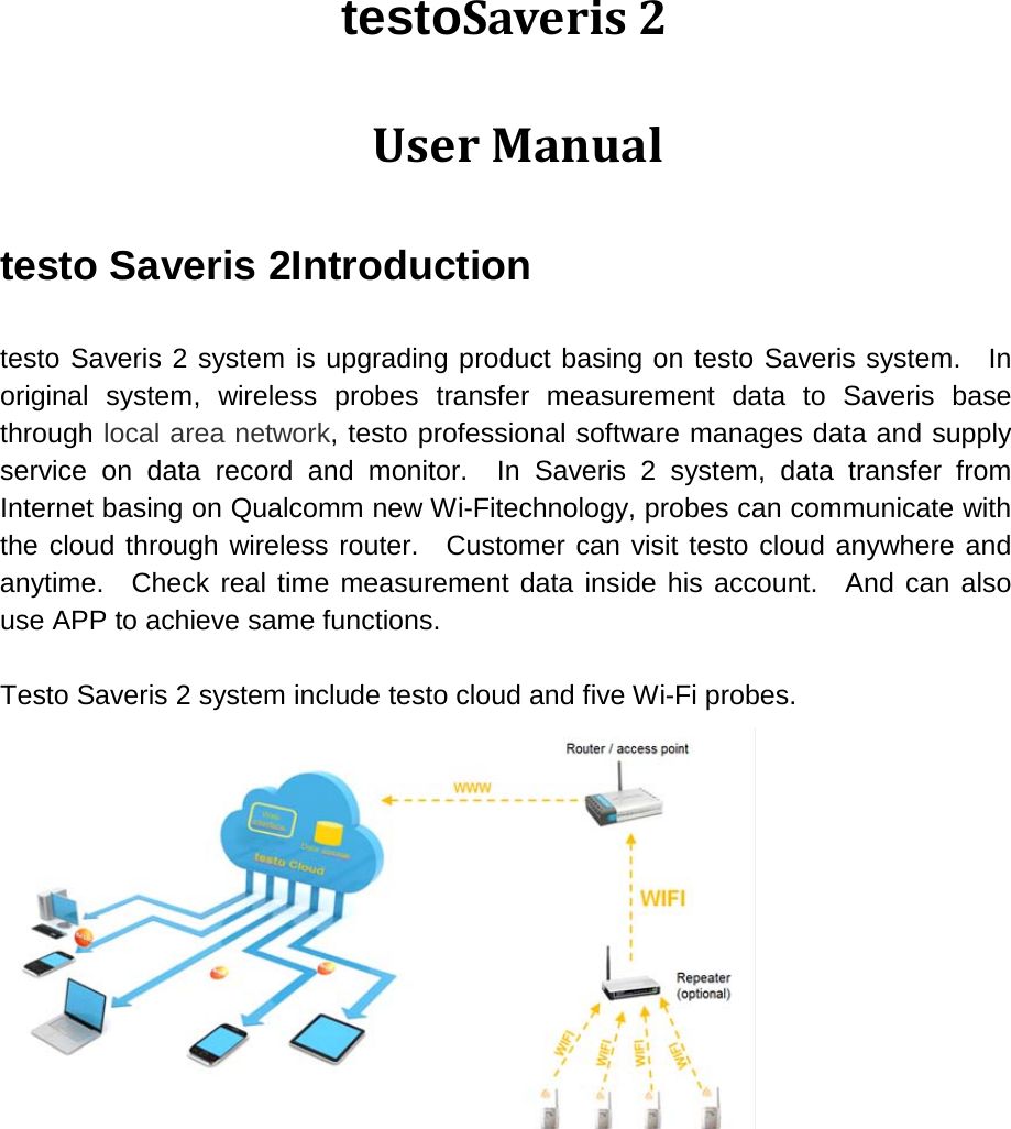 testoSaveris 2  User Manual testo Saveris 2Introduction  testo Saveris 2 system is upgrading product basing on testo Saveris system.  In original system, wireless probes transfer measurement data to Saveris base through local area network, testo professional software manages data and supply service on data record and monitor.  In Saveris 2 system, data transfer from Internet basing on Qualcomm new Wi-Fitechnology, probes can communicate with the cloud through wireless router.  Customer can visit testo cloud anywhere and anytime.  Check real time measurement data inside his account.  And can also use APP to achieve same functions.  Testo Saveris 2 system include testo cloud and five Wi-Fi probes.     