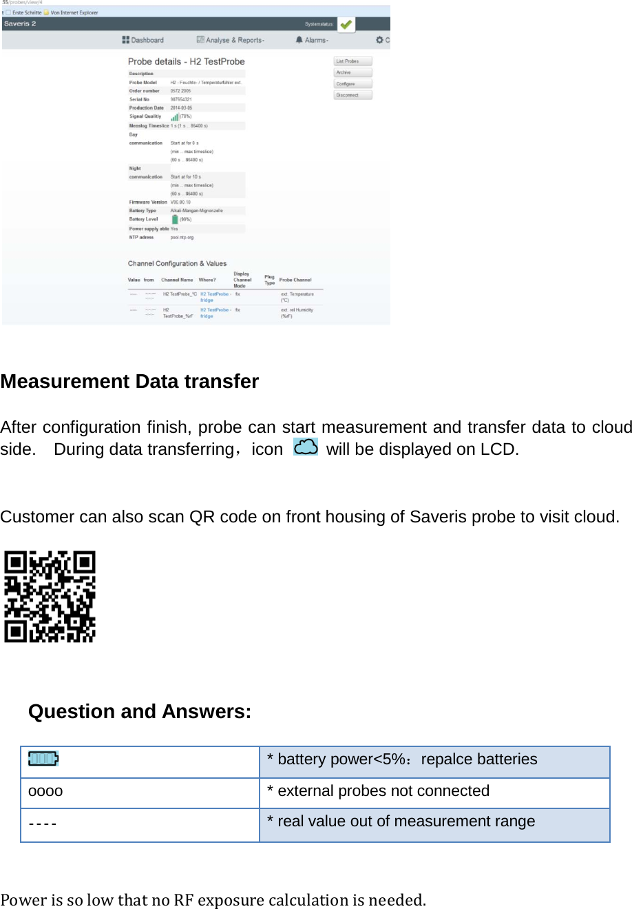   Measurement Data transfer  After configuration finish, probe can start measurement and transfer data to cloud side.    During data transferring，icon   will be displayed on LCD.   Customer can also scan QR code on front housing of Saveris probe to visit cloud.    Question and Answers:    * battery power&lt;5%：repalce batteries oooo * external probes not connected  * real value out of measurement range   Power is so low that no RF exposure calculation is needed.    