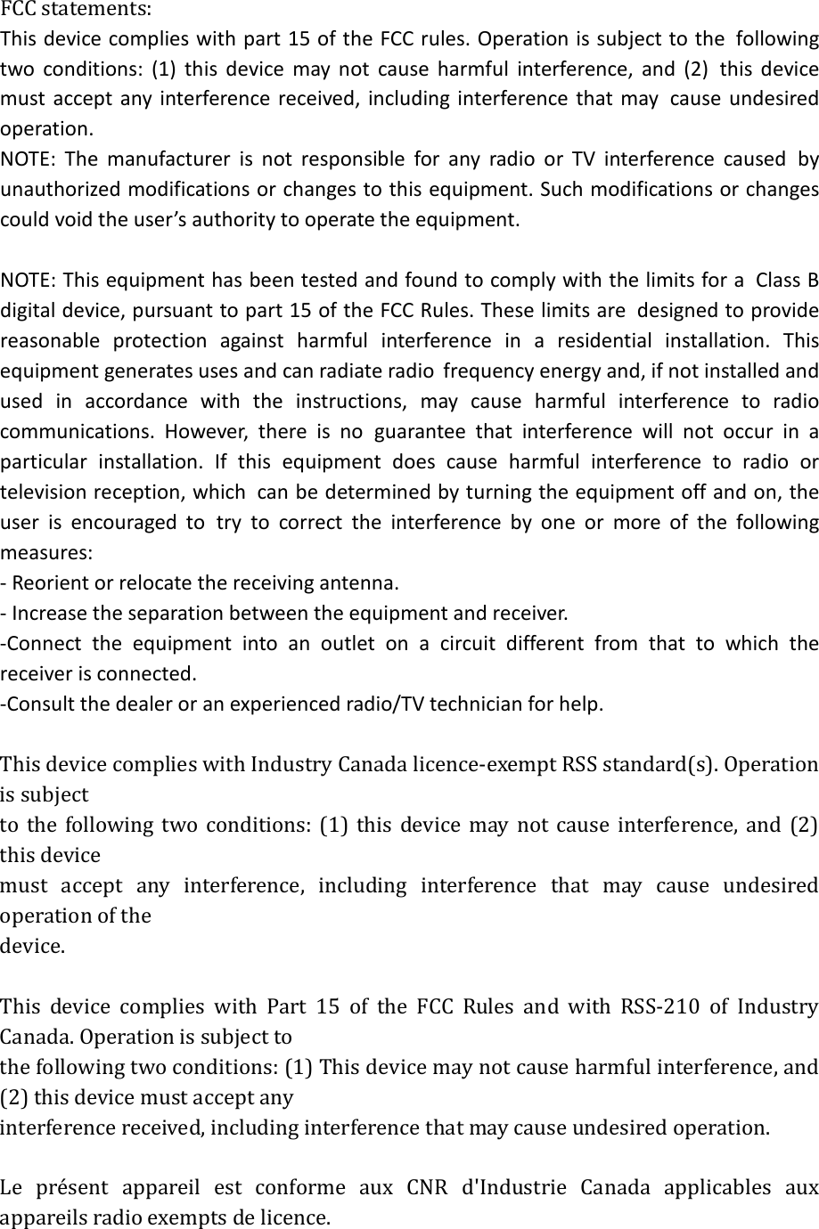  FCC statements: This device complies with part 15 of the FCC rules. Operation is subject to the following two conditions: (1) this device may not cause harmful interference, and (2) this device must accept any interference received, including interference that may cause undesired operation.  NOTE: The manufacturer is not responsible for any radio or TV interference caused by unauthorized modifications or changes to this equipment. Such modifications or changes could void the user’s authority to operate the equipment.  NOTE: This equipment has been tested and found to comply with the limits for a Class B digital device, pursuant to part 15 of the FCC Rules. These limits are designed to provide reasonable protection against harmful interference in a residential installation. This equipment generates uses and can radiate radio frequency energy and, if not installed and used in accordance with the instructions, may cause harmful interference to radio communications. However, there is no guarantee that interference will not occur in a particular installation. If this equipment does cause harmful interference to radio or television reception, which can be determined by turning the equipment off and on, the user is encouraged to try to correct the interference by one or more of the following measures: ‐ Reorient or relocate the receiving antenna. ‐ Increase the separation between the equipment and receiver. ‐Connect the equipment into an outlet on a circuit different from that to which the receiver is connected. ‐Consult the dealer or an experienced radio/TV technician for help.  This device complies with Industry Canada licence-exempt RSS standard(s). Operation is subject to the following two conditions: (1) this device may not cause interference, and (2) this device must accept any interference, including interference that may cause undesired operation of the device.  This device complies with Part 15 of the FCC Rules and with RSS-210 of Industry Canada. Operation is subject to   the following two conditions: (1) This device may not cause harmful interference, and (2) this device must accept any   interference received, including interference that may cause undesired operation.      Le présent appareil est conforme aux CNR d&apos;Industrie Canada applicables aux appareils radio exempts de licence.   