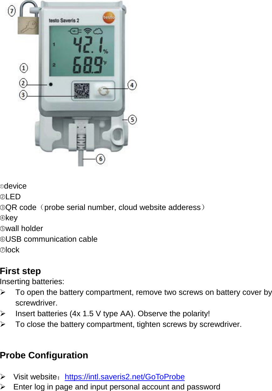   ①device ②LED ③QR code（probe serial number, cloud website adderess） ④key ⑤wall holder ⑥USB communication cable ⑦lock  First step Inserting batteries:  To open the battery compartment, remove two screws on battery cover by screwdriver.  Insert batteries (4x 1.5 V type AA). Observe the polarity!  To close the battery compartment, tighten screws by screwdriver.   Probe Configuration   Visit website：https://intl.saveris2.net/GoToProbe  Enter log in page and input personal account and password  