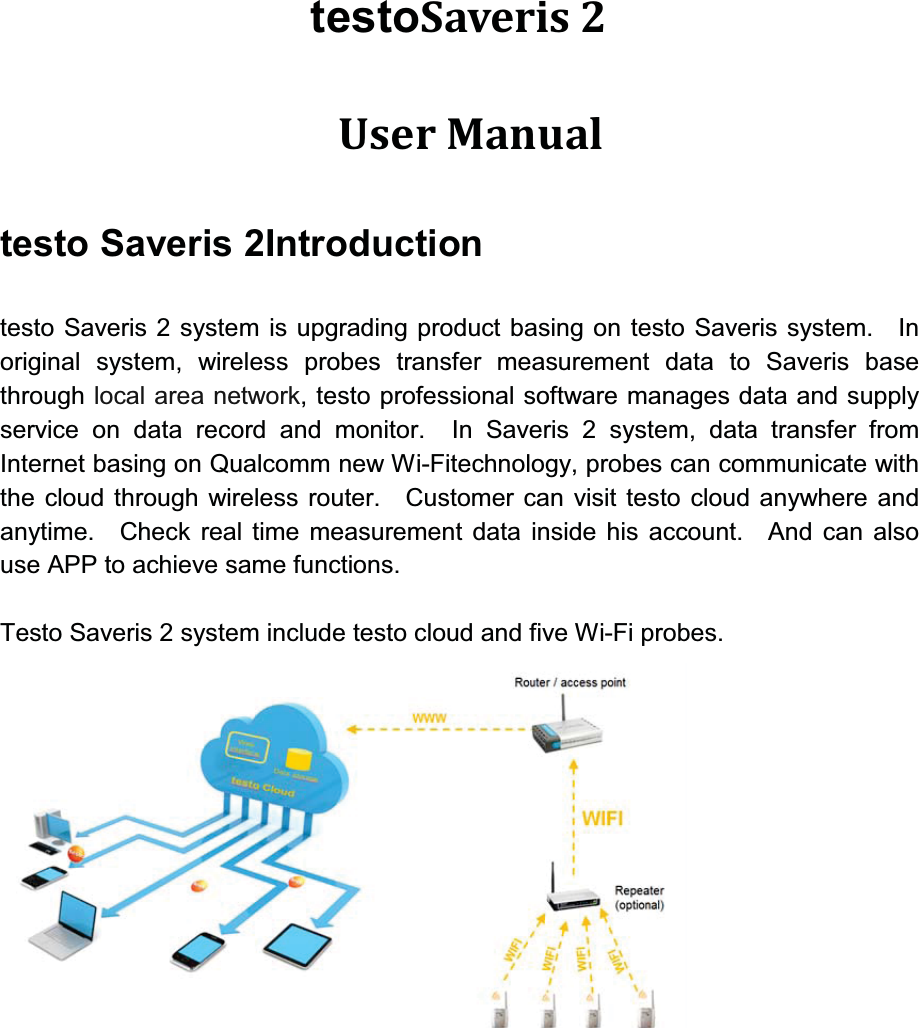 testoSaveris 2  User Manual testo Saveris 2Introductiontesto Saveris 2 system is upgrading product basing on testo Saveris system.   In original system, wireless probes transfer measurement data to Saveris base through local area network, testo professional software manages data and supply service on data record and monitor.  In Saveris 2 system, data transfer from Internet basing on Qualcomm new Wi-Fitechnology, probes can communicate with the cloud through wireless router. Customer can visit testo cloud anywhere and anytime.  Check real time measurement data inside his account.  And can also use APP to achieve same functions.Testo Saveris 2 system include testo cloud and five Wi-Fi probes.    