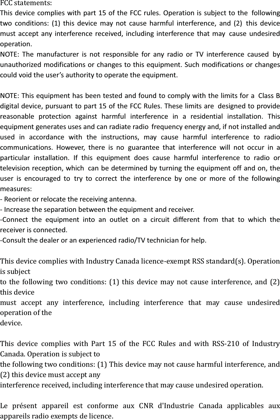 FCC statements: This device complies with part 15 of the FCC rules. Operation is subject to thefollowing two conditions: (1) this device may not cause harmful interference, and (2)this device must accept any interference received, including interference that maycause undesired operation. NOTE: The manufacturer is not responsible for any radio or TV interference causedby unauthorized modifications or changes to this equipment. Such modifications or changes could void the user’s authority to operate the equipment.  NOTE: This equipment has been tested and found to comply with the limits for aClass B digital device, pursuant to part 15 of the FCC Rules. These limits aredesigned to provide reasonable protection against harmful interference in aresidential installation. This equipment generates uses and can radiate radiofrequency energy and, if not installed and used in accordance with the instructions,may cause harmful interference to radio communications. However, there is noguarantee that interference will not occur in a particular installation. If thisequipment does cause harmful interference to radio or television reception, whichcan be determined by turning the equipment off and on, the user is encouraged totry to correct the interference by one or more of the following measures: - Reorient or relocate the receiving antenna. - Increase the separation between the equipment and receiver. -Connect the equipment into an outlet on a circuit different from that to which thereceiver is connected. -Consult the dealer or an experienced radio/TV technician for help.  This device complies with Industry Canada licence-exempt RSS standard(s). Operation is subject to the following two conditions: (1) this device may not cause interference, and (2) this device must accept any interference, including interference that may cause undesired operation of the device.  This device complies with Part 15 of the FCC Rules and with RSS-210 of Industry Canada. Operation is subject to   the following two conditions: (1) This device may not cause harmful interference, and (2) this device must accept any   interference received, including interference that may cause undesired operation.      Le présent appareil est conforme aux CNR d&apos;Industrie Canada applicables aux appareils radio exempts de licence.   