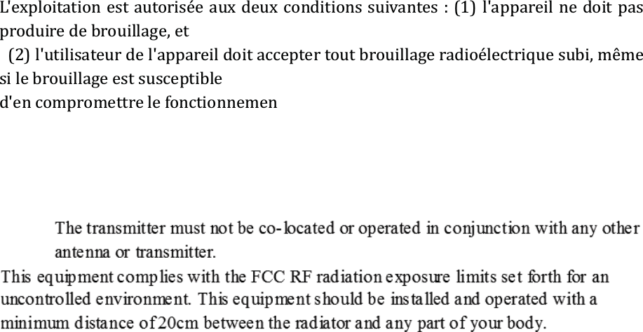 L&apos;exploitation est autorisée aux deux conditions suivantes : (1) l&apos;appareil ne doit pas produire de brouillage, et   (2) l&apos;utilisateur de l&apos;appareil doit accepter tout brouillage radioélectrique subi, même si le brouillage est susceptible   d&apos;en compromettre le fonctionnemen 