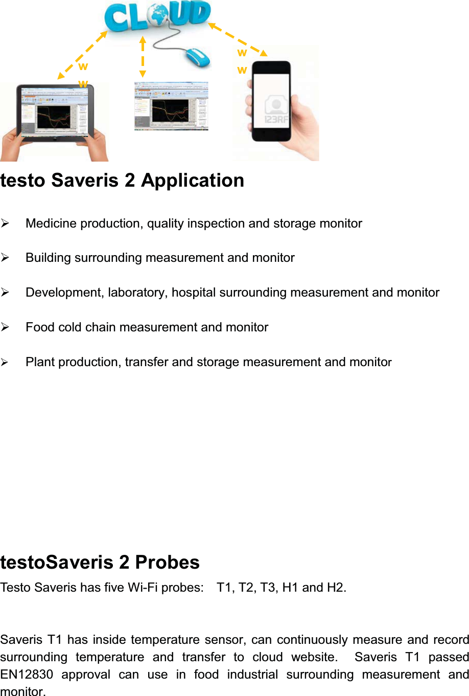  testo Saveris 2 Application ¾Medicine production, quality inspection and storage monitor¾Building surrounding measurement and monitor¾Development, laboratory, hospital surrounding measurement and monitor¾Food cold chain measurement and monitor¾Plant production, transfer and storage measurement and monitortestoSaveris 2 ProbesTesto Saveris has five Wi-Fi probes:    T1, T2, T3, H1 and H2.Saveris T1 has inside temperature sensor, can continuously measure and record surrounding temperature and transfer to cloud website.  Saveris T1 passed EN12830 approval can use in food industrial surrounding measurement and monitor. wwww