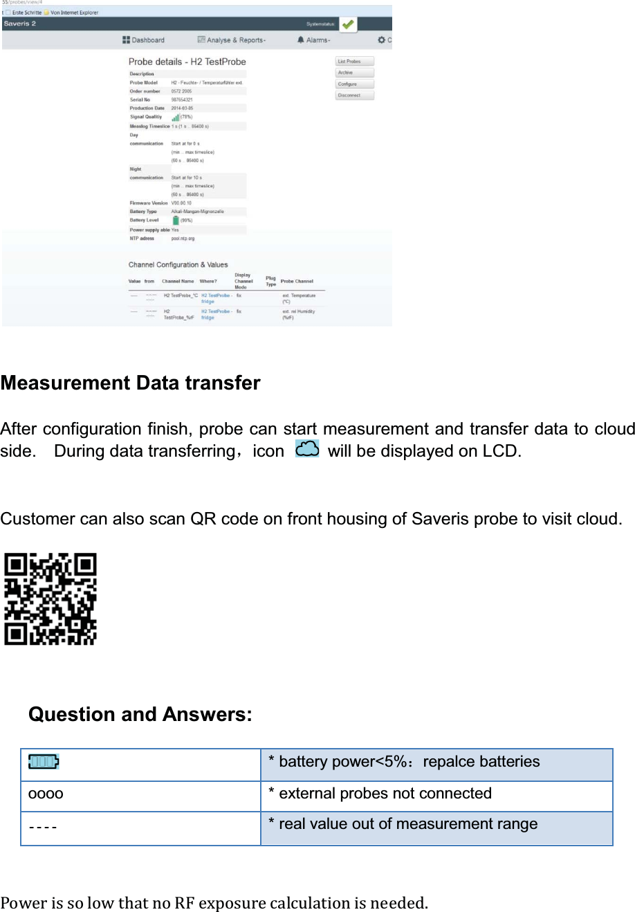 Measurement Data transferAfter configuration finish, probe can start measurement and transfer data to cloud side.  During data transferringˈicon  will be displayed on LCD.Customer can also scan QR code on front housing of Saveris probe to visit cloud.Question and Answers:* battery power&lt;5%˖repalce batteriesoooo * external probes not connected* real value out of measurement rangePower is so low that no RF exposure calculation is needed. 