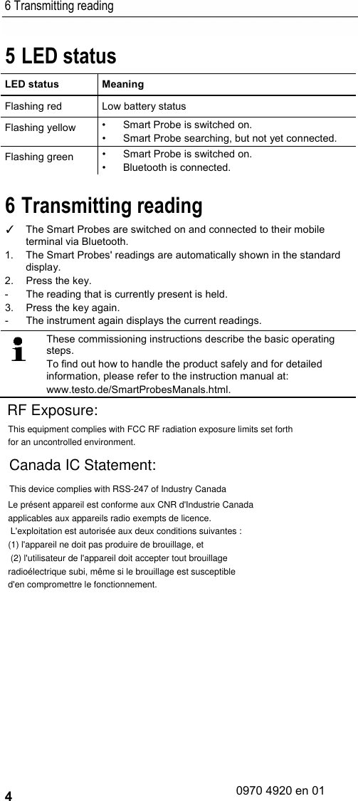 6 Transmitting reading 4 5 LED status LED status  Meaning Flashing red Low battery status Flashing yellow • Smart Probe is switched on. • Smart Probe searching, but not yet connected. Flashing green • Smart Probe is switched on. • Bluetooth is connected. 6 Transmitting reading ✓ The Smart Probes are switched on and connected to their mobile terminal via Bluetooth.  1.  The Smart Probes&apos; readings are automatically shown in the standard display. 2.  Press the key. -  The reading that is currently present is held. 3.  Press the key again. -  The instrument again displays the current readings.    These commissioning instructions describe the basic operating steps. To find out how to handle the product safely and for detailed information, please refer to the instruction manual at: www.testo.de/SmartProbesManals.html.    This equipment complies with FCC RF radiation exposure limits set forth for an uncontrolled environment.RF Exposure:Canada IC Statement:Le présent appareil est conforme aux CNR d&apos;Industrie Canada applicables aux appareils radio exempts de licence. L&apos;exploitation est autorisée aux deux conditions suivantes : (1) l&apos;appareil ne doit pas produire de brouillage, et (2) l&apos;utilisateur de l&apos;appareil doit accepter tout brouillage radioélectrique subi, même si le brouillage est susceptible d&apos;en compromettre le fonctionnement.This device complies with RSS-247 of Industry Canada0970 4920 en 01
