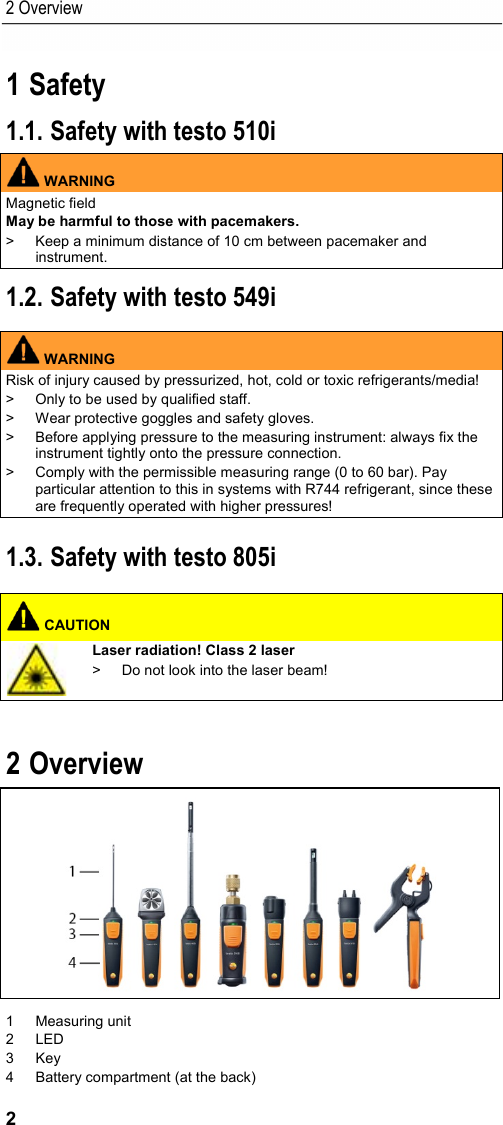 2 Overview 2 1 Safety  1.1. Safety with testo 510i  WARNING Magnetic field May be harmful to those with pacemakers. &gt;  Keep a minimum distance of 10 cm between pacemaker and instrument. 1.2. Safety with testo 549i   WARNING Risk of injury caused by pressurized, hot, cold or toxic refrigerants/media! &gt;  Only to be used by qualified staff. &gt;  Wear protective goggles and safety gloves. &gt;  Before applying pressure to the measuring instrument: always fix the instrument tightly onto the pressure connection. &gt;  Comply with the permissible measuring range (0 to 60 bar). Pay particular attention to this in systems with R744 refrigerant, since these are frequently operated with higher pressures!  1.3. Safety with testo 805i    CAUTION  Laser radiation! Class 2 laser &gt;  Do not look into the laser beam!    2 Overview   1  Measuring unit 2  LED 3  Key 4  Battery compartment (at the back) 