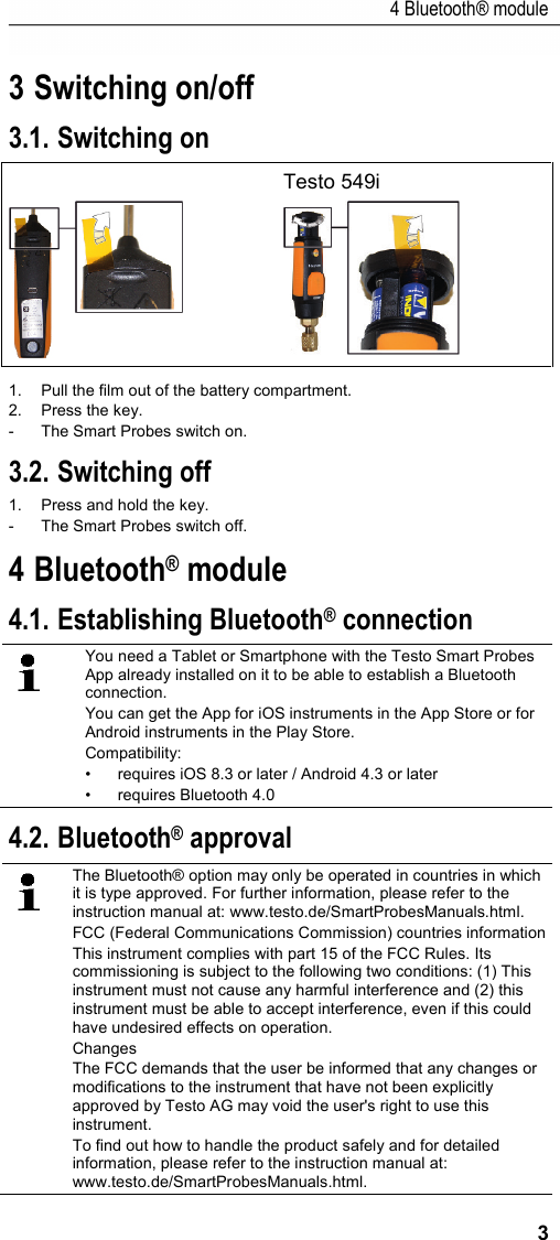 4 Bluetooth® module 3 3 Switching on/off 3.1. Switching on   Testo 549i   1.  Pull the film out of the battery compartment. 2.  Press the key. -  The Smart Probes switch on. 3.2. Switching off 1.  Press and hold the key. -  The Smart Probes switch off. 4 Bluetooth® module 4.1. Establishing Bluetooth® connection  You need a Tablet or Smartphone with the Testo Smart Probes App already installed on it to be able to establish a Bluetooth connection.  You can get the App for iOS instruments in the App Store or for Android instruments in the Play Store. Compatibility: • requires iOS 8.3 or later / Android 4.3 or later • requires Bluetooth 4.0 4.2. Bluetooth® approval  The Bluetooth® option may only be operated in countries in which it is type approved. For further information, please refer to the instruction manual at: www.testo.de/SmartProbesManuals.html. FCC (Federal Communications Commission) countries information This instrument complies with part 15 of the FCC Rules. Its commissioning is subject to the following two conditions: (1) This instrument must not cause any harmful interference and (2) this instrument must be able to accept interference, even if this could have undesired effects on operation. Changes  The FCC demands that the user be informed that any changes or modifications to the instrument that have not been explicitly approved by Testo AG may void the user&apos;s right to use this instrument. To find out how to handle the product safely and for detailed information, please refer to the instruction manual at: www.testo.de/SmartProbesManuals.html. 