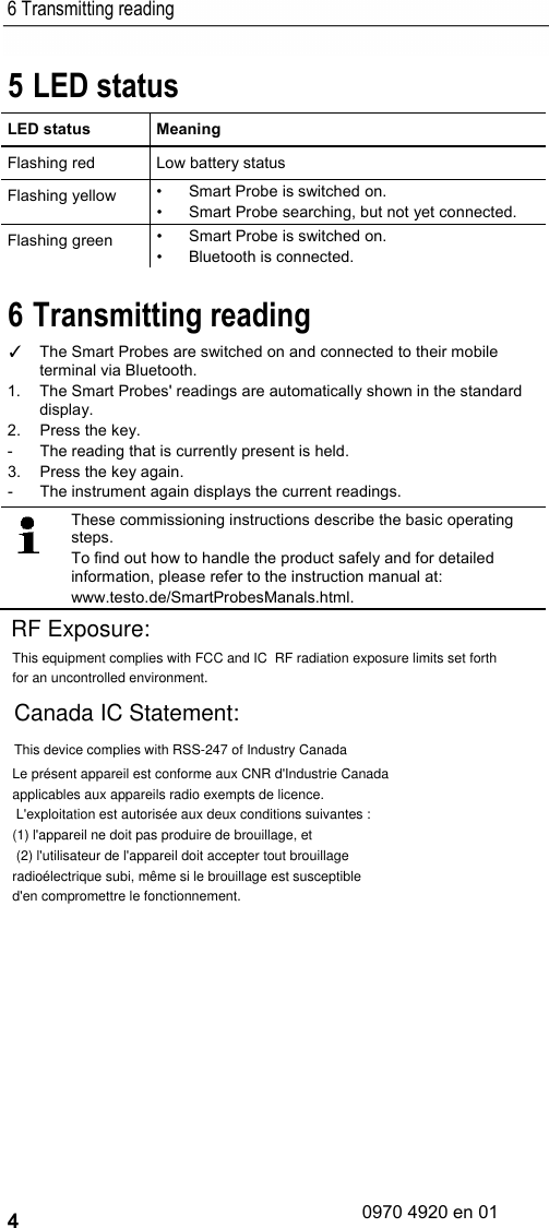 6 Transmitting reading 4 5 LED status LED status  Meaning Flashing red Low battery status Flashing yellow • Smart Probe is switched on. • Smart Probe searching, but not yet connected. Flashing green • Smart Probe is switched on. • Bluetooth is connected. 6 Transmitting reading ✓ The Smart Probes are switched on and connected to their mobile terminal via Bluetooth.  1.  The Smart Probes&apos; readings are automatically shown in the standard display. 2.  Press the key. -  The reading that is currently present is held. 3.  Press the key again. -  The instrument again displays the current readings.    These commissioning instructions describe the basic operating steps. To find out how to handle the product safely and for detailed information, please refer to the instruction manual at: www.testo.de/SmartProbesManals.html.    This equipment complies with FCC and IC  RF radiation exposure limits set forth for an uncontrolled environment.RF Exposure:Canada IC Statement:Le présent appareil est conforme aux CNR d&apos;Industrie Canada applicables aux appareils radio exempts de licence. L&apos;exploitation est autorisée aux deux conditions suivantes : (1) l&apos;appareil ne doit pas produire de brouillage, et (2) l&apos;utilisateur de l&apos;appareil doit accepter tout brouillage radioélectrique subi, même si le brouillage est susceptible d&apos;en compromettre le fonctionnement.This device complies with RSS-247 of Industry Canada0970 4920 en 01