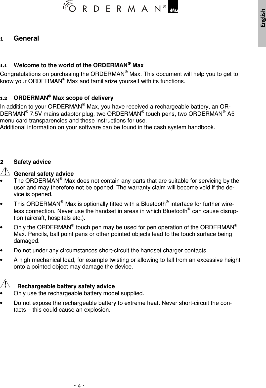        General     Welcome to the world of the ORDERMAN Max Congratulations on purchasing the ORDERMAN Max. This document will help you to get to know your ORDERMAN Max and familiarize yourself with its functions.    ORDERMAN Max scope of delivery In addition to your ORDERMAN Max, you have received a rechargeable battery, an OR-DERMAN 7.5V mains adaptor plug, two ORDERMAN touch pens, two ORDERMAN A5 menu card transparencies and these instructions for use.  Additional information on your software can be found in the cash system handbook.      Safety advice  General safety advice •  The ORDERMAN Max does not contain any parts that are suitable for servicing by the user and may therefore not be opened. The warranty claim will become void if the de-vice is opened. •  This ORDERMAN Max is optionally fitted with a Bluetooth interface for further wire-less connection. Never use the handset in areas in which Bluetooth can cause disrup-tion (aircraft, hospitals etc.). •  Only the ORDERMAN touch pen may be used for pen operation of the ORDERMAN Max. Pencils, ball point pens or other pointed objects lead to the touch surface being damaged. •  Do not under any circumstances short-circuit the handset charger contacts. •  A high mechanical load, for example twisting or allowing to fall from an excessive height onto a pointed object may damage the device.   Rechargeable battery safety advice •  Only use the rechargeable battery model supplied.  •  Do not expose the rechargeable battery to extreme heat. Never short-circuit the con-tacts – this could cause an explosion. 