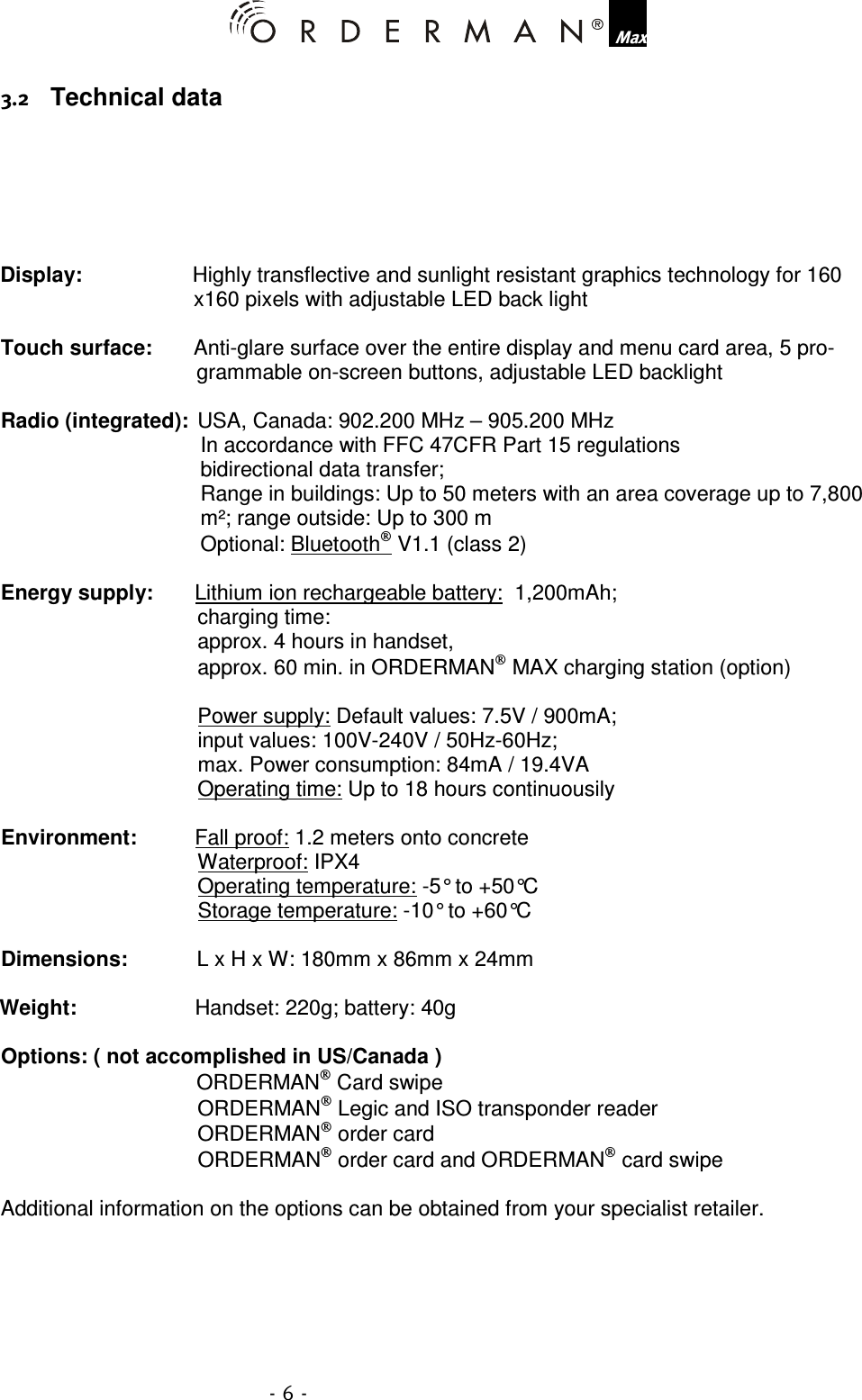    Technical data       Display:   Highly transflective and sunlight resistant graphics technology for 160 x160 pixels with adjustable LED back light  Touch surface:   Anti-glare surface over the entire display and menu card area, 5 pro-grammable on-screen buttons, adjustable LED backlight  Radio (integrated):  USA, Canada: 902.200 MHz – 905.200 MHz In accordance with FFC 47CFR Part 15 regulations bidirectional data transfer; Range in buildings: Up to 50 meters with an area coverage up to 7,800 m²; range outside: Up to 300 m Optional: Bluetooth V1.1 (class 2)  Energy supply:   Lithium ion rechargeable battery:  1,200mAh;  charging time: approx. 4 hours in handset, approx. 60 min. in ORDERMAN MAX charging station (option)  Power supply: Default values: 7.5V / 900mA;  input values: 100V-240V / 50Hz-60Hz;  max. Power consumption: 84mA / 19.4VA Operating time: Up to 18 hours continuousily  Environment:  Fall proof: 1.2 meters onto concrete Waterproof: IPX4 Operating temperature: -5° to +50°C Storage temperature: -10° to +60°C  Dimensions:  L x H x W: 180mm x 86mm x 24mm  Weight:  Handset: 220g; battery: 40g  Options: ( not accomplished in US/Canada )   ORDERMAN Card swipe ORDERMAN Legic and ISO transponder reader ORDERMAN order card ORDERMAN order card and ORDERMAN card swipe  Additional information on the options can be obtained from your specialist retailer. 