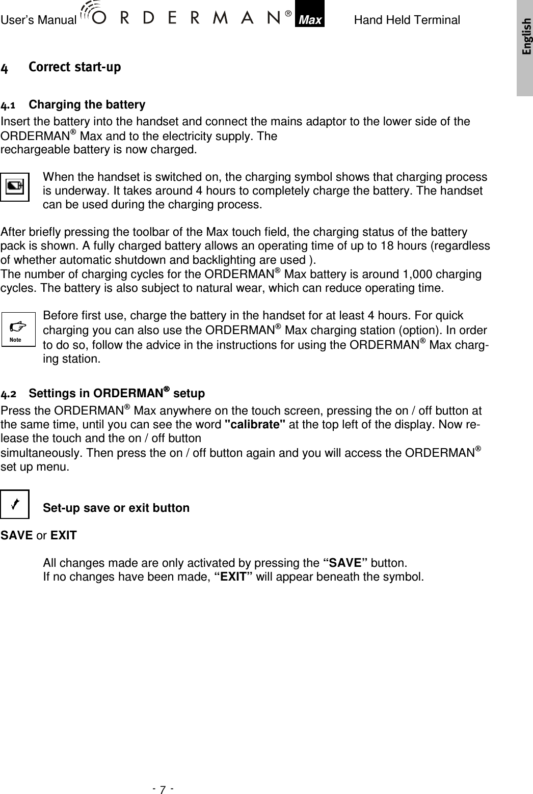 User’s Manual    Max    Hand Held Terminal   !&quot;   Charging the battery Insert the battery into the handset and connect the mains adaptor to the lower side of the ORDERMAN Max and to the electricity supply. The  rechargeable battery is now charged.   When the handset is switched on, the charging symbol shows that charging process is underway. It takes around 4 hours to completely charge the battery. The handset can be used during the charging process.  After briefly pressing the toolbar of the Max touch field, the charging status of the battery pack is shown. A fully charged battery allows an operating time of up to 18 hours (regardless of whether automatic shutdown and backlighting are used ). The number of charging cycles for the ORDERMAN Max battery is around 1,000 charging cycles. The battery is also subject to natural wear, which can reduce operating time.  Before first use, charge the battery in the handset for at least 4 hours. For quick charging you can also use the ORDERMAN Max charging station (option). In order to do so, follow the advice in the instructions for using the ORDERMAN Max charg-ing station.     Settings in ORDERMAN setup Press the ORDERMAN Max anywhere on the touch screen, pressing the on / off button at the same time, until you can see the word &quot;calibrate&quot; at the top left of the display. Now re-lease the touch and the on / off button  simultaneously. Then press the on / off button again and you will access the ORDERMAN set up menu.   Set-up save or exit button  SAVE or EXIT  All changes made are only activated by pressing the “SAVE” button. If no changes have been made, “EXIT” will appear beneath the symbol.    