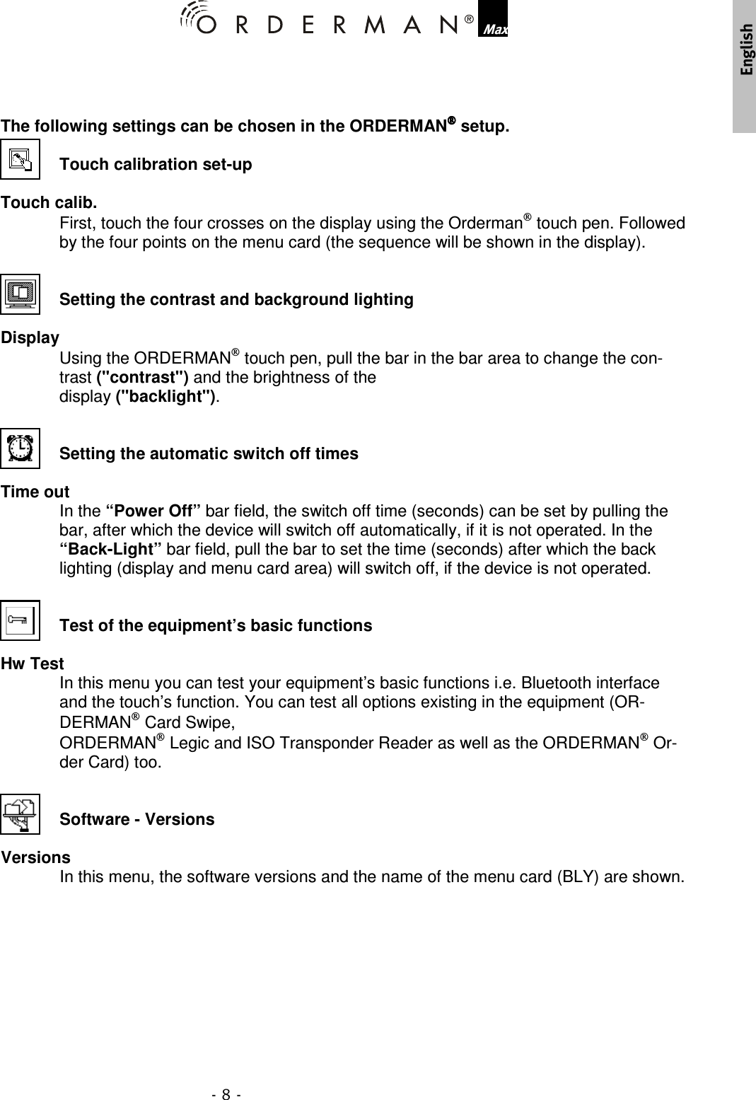  , The following settings can be chosen in the ORDERMAN setup.  Touch calibration set-up  Touch calib. First, touch the four crosses on the display using the Orderman touch pen. Followed by the four points on the menu card (the sequence will be shown in the display).   Setting the contrast and background lighting  Display Using the ORDERMAN touch pen, pull the bar in the bar area to change the con-trast (&quot;contrast&quot;) and the brightness of the  display (&quot;backlight&quot;).   Setting the automatic switch off times   Time out In the “Power Off” bar field, the switch off time (seconds) can be set by pulling the bar, after which the device will switch off automatically, if it is not operated. In the “Back-Light” bar field, pull the bar to set the time (seconds) after which the back lighting (display and menu card area) will switch off, if the device is not operated.   Test of the equipment’s basic functions  Hw Test In this menu you can test your equipment’s basic functions i.e. Bluetooth interface and the touch’s function. You can test all options existing in the equipment (OR-DERMAN Card Swipe,  ORDERMAN Legic and ISO Transponder Reader as well as the ORDERMAN Or-der Card) too.   Software - Versions  Versions In this menu, the software versions and the name of the menu card (BLY) are shown.      