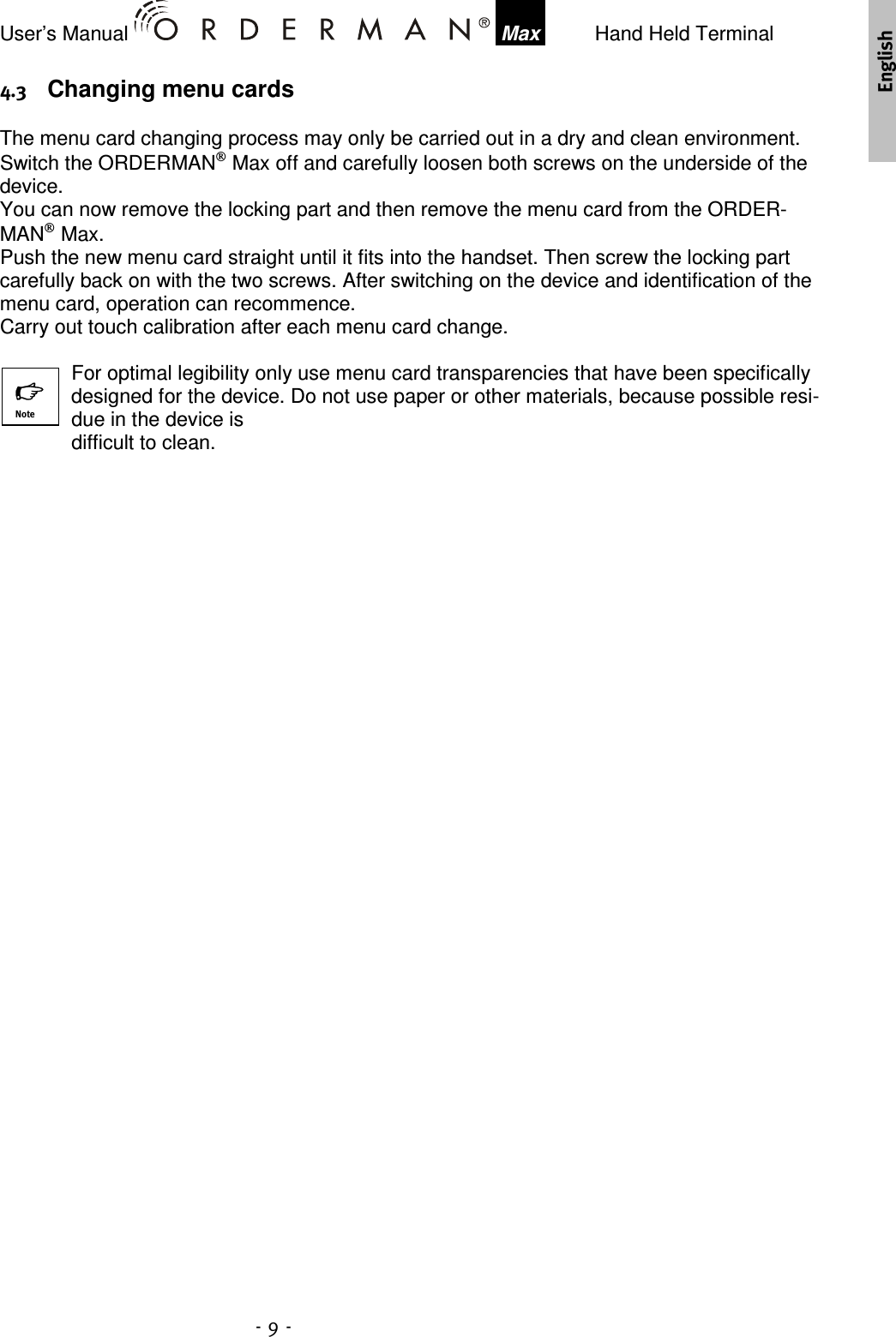 User’s Manual    Max    Hand Held Terminal   Changing menu cards The menu card changing process may only be carried out in a dry and clean environment. Switch the ORDERMAN Max off and carefully loosen both screws on the underside of the device. You can now remove the locking part and then remove the menu card from the ORDER-MAN Max.  Push the new menu card straight until it fits into the handset. Then screw the locking part carefully back on with the two screws. After switching on the device and identification of the menu card, operation can recommence.  Carry out touch calibration after each menu card change.  For optimal legibility only use menu card transparencies that have been specifically designed for the device. Do not use paper or other materials, because possible resi-due in the device is  difficult to clean.   