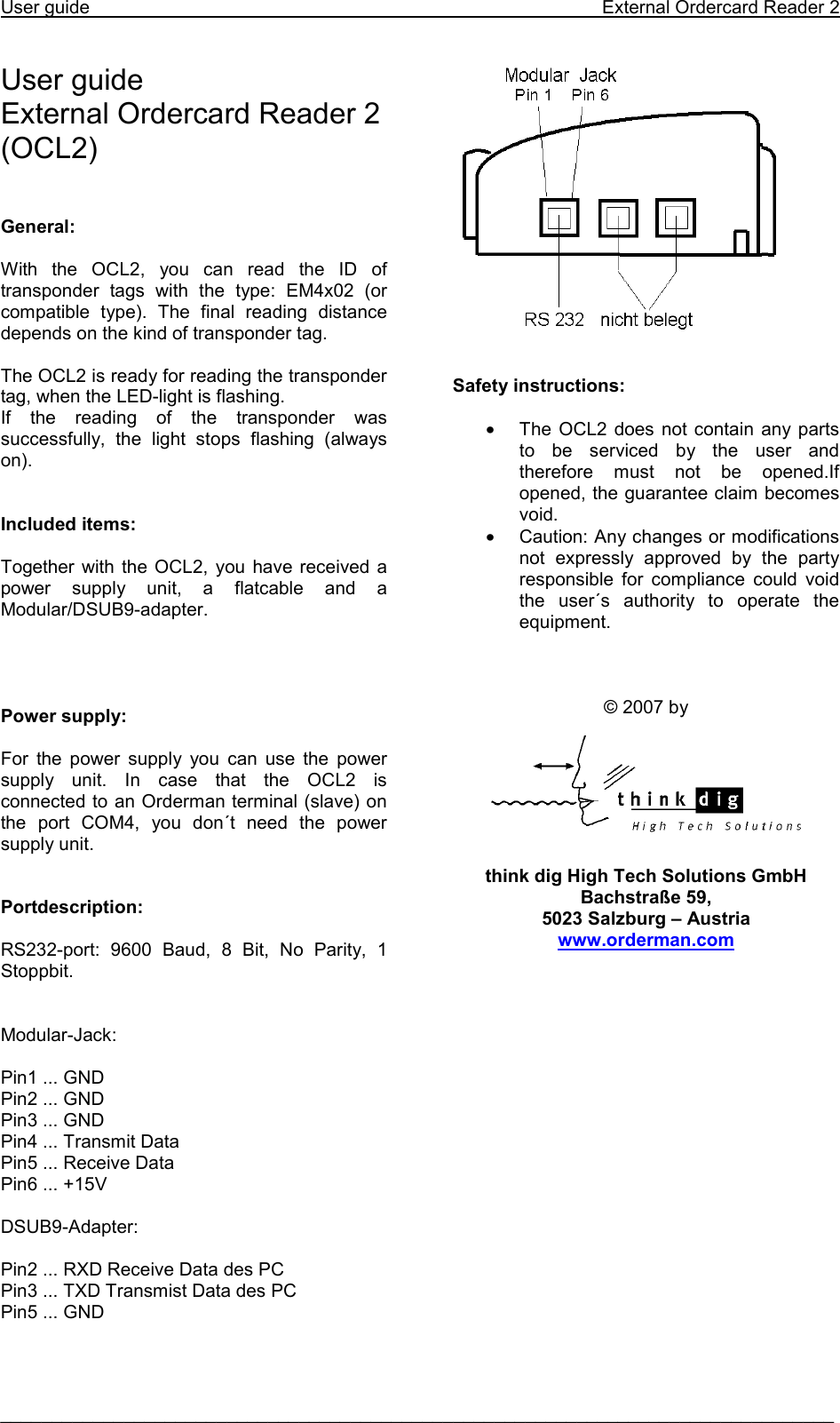 User guide    External Ordercard Reader 2  _________________________________________________________________________________  User guide  External Ordercard Reader 2 (OCL2)    General:  With the OCL2, you can read the ID of transponder tags with the type: EM4x02 (or compatible type). The final reading distance depends on the kind of transponder tag.   The OCL2 is ready for reading the transponder tag, when the LED-light is flashing. If the reading of the transponder was successfully, the light stops flashing (always on).    Included items:  Together with the OCL2, you have received a power supply unit, a flatcable and a Modular/DSUB9-adapter.     Power supply:  For the power supply you can use the power supply unit. In case that the OCL2 is connected to an Orderman terminal (slave) on the port COM4, you don´t need the power supply unit.    Portdescription:  RS232-port: 9600 Baud, 8 Bit, No Parity, 1 Stoppbit.   Modular-Jack:  Pin1 ... GND Pin2 ... GND Pin3 ... GND Pin4 ... Transmit Data Pin5 ... Receive Data Pin6 ... +15V  DSUB9-Adapter:  Pin2 ... RXD Receive Data des PC Pin3 ... TXD Transmist Data des PC Pin5 ... GND        Safety instructions:  •  The OCL2 does not contain any parts to be serviced by the user and therefore must not be opened.If opened, the guarantee claim becomes void. •  Caution: Any changes or modifications not expressly approved by the party responsible for compliance could void the user´s authority to operate the equipment.    © 2007 by     think dig High Tech Solutions GmbH Bachstraße 59, 5023 Salzburg – Austria www.orderman.com      