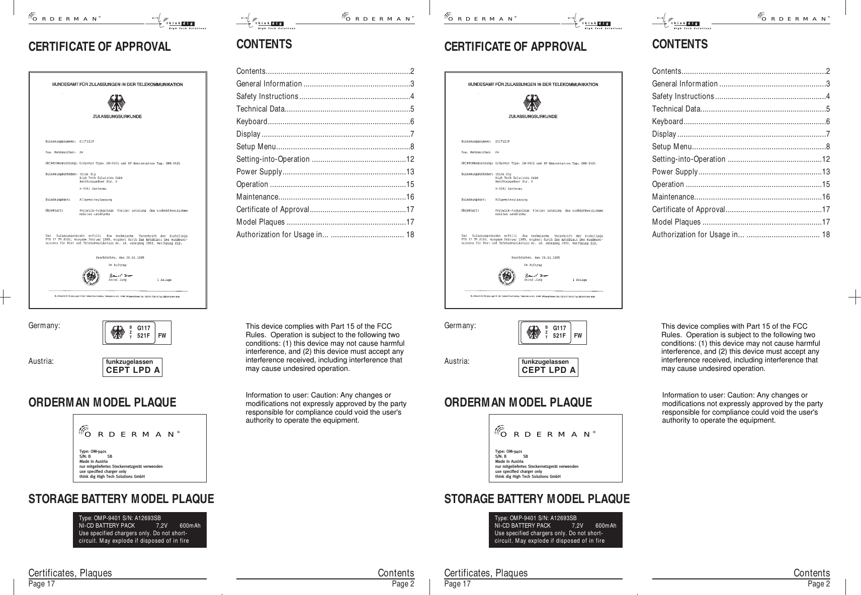 CONTENTSContents.....................................................................2General Information...................................................3Safety Instructions.....................................................4Technical Data............................................................5Keyboard....................................................................6Display.......................................................................7Setup Menu................................................................8Setting-into-Operation .............................................12Power Supply...........................................................13Operation.................................................................15Maintenance.............................................................16Certificate of Approval..............................................17Model Plaques .........................................................17Authorization for Usage in... ................................... 18Certificates, PlaquesPage 17®ORDERMANthink digHigh Tech SolutionsCONTENTSContents.....................................................................2General Information...................................................3Safety Instructions.....................................................4Technical Data............................................................5Keyboard....................................................................6Display.......................................................................7Setup Menu................................................................8Setting-into-Operation .............................................12Power Supply...........................................................13Operation.................................................................15Maintenance.............................................................16Certificate of Approval..............................................17Model Plaques .........................................................17Authorization for Usage in... ................................... 18CERTIFICATE OF APPROVALORDERMAN MODEL PLAQUESTORAGE BATTERY MODEL PLAQUEType: OM-9401S/N: B            SBMade in Austrianur mitgeliefertes Steckernetzgerät verwendenuse specified charger onlythink dig High Tech Solutions GmbHType: OMP-9401 S/N: A12693SBNI-CD BATTERY PACK 7,2V 600mAhUse specified chargers only. Do not short-circuit. May explode if disposed of in firefunkzugelassenCEPT LPD AGermany:Austria:ContentsPage 2 Certificates, PlaquesPage 17 ContentsPage 2think digHigh Tech Solutions®ORDERMAN®ORDERMANthink digHigh Tech Solutionsthink digHigh Tech Solutions®ORDERMANBZTG117521F FW®ORDERMANCERTIFICATE OF APPROVALORDERMAN MODEL PLAQUESTORAGE BATTERY MODEL PLAQUEType: OM-9401S/N: B            SBMade in Austrianur mitgeliefertes Steckernetzgerät verwendenuse specified charger onlythink dig High Tech Solutions GmbHType: OMP-9401 S/N: A12693SBNI-CD BATTERY PACK 7,2V 600mAhUse specified chargers only. Do not short-circuit. May explode if disposed of in firefunkzugelassenCEPT LPD AGermany:Austria:BZTG117521F FW®ORDERMANThis device complies with Part 15 of the FCCRules.  Operation is subject to the following twoconditions: (1) this device may not cause harmfulinterference, and (2) this device must accept anyinterference received, including interference thatmay cause undesired operation.Information to user: Caution: Any changes ormodifications not expressly approved by the partyresponsible for compliance could void the user&apos;sauthority to operate the equipment.This device complies with Part 15 of the FCCRules.  Operation is subject to the following twoconditions: (1) this device may not cause harmfulinterference, and (2) this device must accept anyinterference received, including interference thatmay cause undesired operation.Information to user: Caution: Any changes ormodifications not expressly approved by the partyresponsible for compliance could void the user&apos;sauthority to operate the equipment.