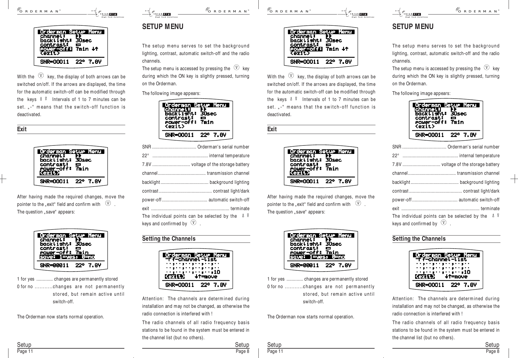 SetupPage 8With the   key, the display of both arrows can beswitched on/off. If the arrows are displayed, the timefor the automatic switch-off can be modified throughthe  keys  Intervals of 1 to 7 minutes can beset. „-“ means that the switch-off function isdeactivated.ExitAfter having made the required changes, move thepointer to the „exit“ field and confirm with    .The question „save“ appears:1 for yes ............. changes are permanently stored 0 for no ...........changes are not permanentlystored, but remain active untilswitch-off.The Orderman now starts normal operation.SetupPage 11SETUP MENUThe setup menu serves to set the backgroundlighting, contrast, automatic switch-off and the radiochannels.The setup menu is accessed by pressing the   keyduring which the ON key is slightly pressed, turningon the Orderman.The following image appears:SNR................................... Orderman&apos;s serial number22° ............................................ internal temperature7.8V .............................. voltage of the storage batterychannel...................................... transmission channelbacklight...................................... background lightingcontrast.......................................... contrast light/darkpower-off.................................... automatic switch-offexit .............................................................. terminateThe individual points can be selected by the  keys and confirmed by   .Setting the ChannelsAttention:  The channels are determined duringinstallation and may not be changed, as otherwise theradio connection is interfered with !The radio channels of all radio frequency basisstations to be found in the system must be entered inthe channel list (but no others). SetupPage 8With the   key, the display of both arrows can beswitched on/off. If the arrows are displayed, the timefor the automatic switch-off can be modified throughthe  keys  Intervals of 1 to 7 minutes can beset. „-“ means that the switch-off function isdeactivated.ExitAfter having made the required changes, move thepointer to the „exit“ field and confirm with    .The question „save“ appears:1 for yes ............. changes are permanently stored 0 for no ...........changes are not permanentlystored, but remain active untilswitch-off.The Orderman now starts normal operation.SetupPage 11SETUP MENUThe setup menu serves to set the backgroundlighting, contrast, automatic switch-off and the radiochannels.The setup menu is accessed by pressing the   keyduring which the ON key is slightly pressed, turningon the Orderman.The following image appears:SNR................................... Orderman&apos;s serial number22° ............................................ internal temperature7.8V .............................. voltage of the storage batterychannel...................................... transmission channelbacklight...................................... background lightingcontrast.......................................... contrast light/darkpower-off.................................... automatic switch-offexit .............................................................. terminateThe individual points can be selected by the  keys and confirmed by   .Setting the ChannelsAttention:  The channels are determined duringinstallation and may not be changed, as otherwise theradio connection is interfered with !The radio channels of all radio frequency basisstations to be found in the system must be entered inthe channel list (but no others).®ORDERMANthink digHigh Tech Solutionsthink digHigh Tech Solutions®ORDERMAN®ORDERMANthink digHigh Tech Solutionsthink digHigh Tech Solutions®ORDERMAN