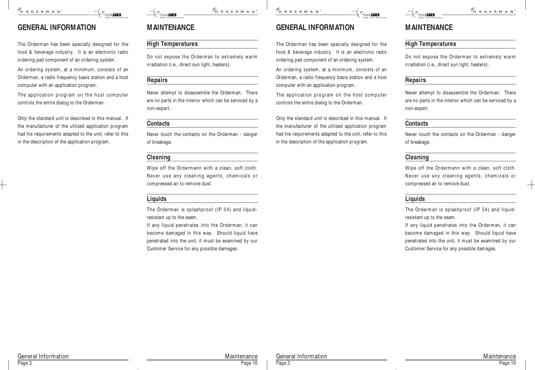 GENERAL INFORMATIONThe Orderman has been specially designed for thefood &amp; beverage industry.  It is an electronic radioordering pad component of an ordering system.An ordering system, at a minimum, consists of anOrderman, a radio frequency basis station and a hostcomputer with an application program.The application program on the host computercontrols the entire dialog to the Orderman.Only the standard unit is described in this manual.  Ifthe manufacturer of the utilized application programhad his requirements adapted to the unit, refer to thisin the description of the application program.MaintenancePage 16MAINTENANCEHigh TemperaturesDo not expose the Orderman to extremely warmirradiation (i.e., direct sun light, heaters).RepairsNever attempt to disassemble the Orderman.  Thereare no parts in the interior which can be serviced by anon-expert.ContactsNever touch the contacts on the Orderman - dangerof breakage.CleaningWipe off the Ordermann with a clean, soft cloth.Never use any cleaning agents, chemicals orcompressed air to remove dust.LiquidsThe Orderman is splashproof (IP 54) and liquid-resistant up to the seam.If any liquid penetrates into the Orderman, it canbecome damaged in this way.  Should liquid havepenetrated into the unit, it must be examined by ourCustomer Service for any possible damages.General InformationPage 3 MaintenancePage 16General InformationPage 3GENERAL INFORMATIONThe Orderman has been specially designed for thefood &amp; beverage industry.  It is an electronic radioordering pad component of an ordering system.An ordering system, at a minimum, consists of anOrderman, a radio frequency basis station and a hostcomputer with an application program.The application program on the host computercontrols the entire dialog to the Orderman.Only the standard unit is described in this manual.  Ifthe manufacturer of the utilized application programhad his requirements adapted to the unit, refer to thisin the description of the application program.MAINTENANCEHigh TemperaturesDo not expose the Orderman to extremely warmirradiation (i.e., direct sun light, heaters).RepairsNever attempt to disassemble the Orderman.  Thereare no parts in the interior which can be serviced by anon-expert.ContactsNever touch the contacts on the Orderman - dangerof breakage.CleaningWipe off the Ordermann with a clean, soft cloth.Never use any cleaning agents, chemicals orcompressed air to remove dust.LiquidsThe Orderman is splashproof (IP 54) and liquid-resistant up to the seam.If any liquid penetrates into the Orderman, it canbecome damaged in this way.  Should liquid havepenetrated into the unit, it must be examined by ourCustomer Service for any possible damages.®ORDERMANthink digHigh Tech Solutionsthink digHigh Tech Solutions®ORDERMAN®ORDERMANthink digHigh Tech Solutionsthink digHigh Tech Solutions®ORDERMAN