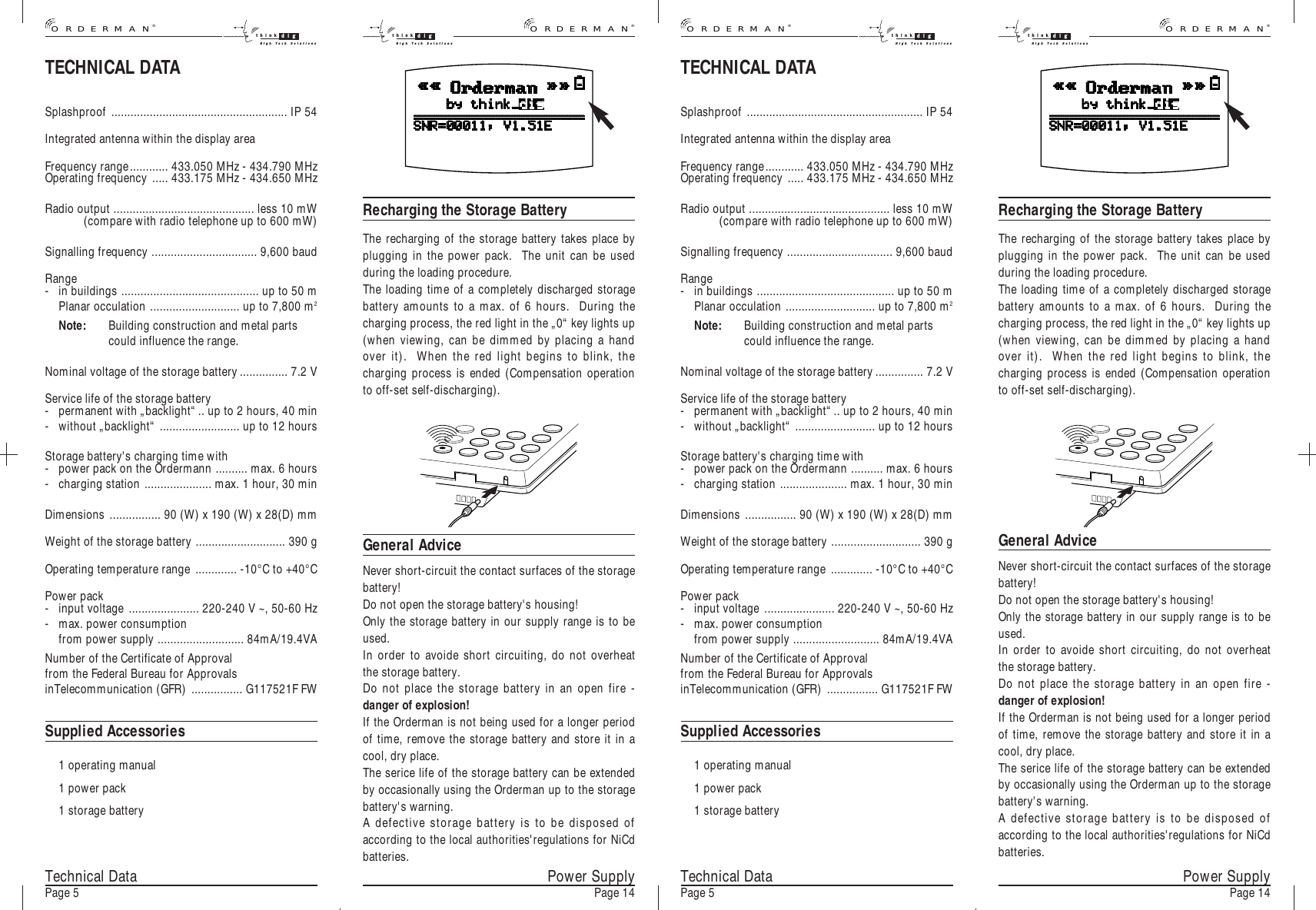 Technical DataPage 5General AdviceNever short-circuit the contact surfaces of the storagebattery!Do not open the storage battery&apos;s housing!Only the storage battery in our supply range is to beused.In order to avoide short circuiting, do not overheatthe storage battery.Do not place the storage battery in an open fire -danger of explosion!If the Orderman is not being used for a longer periodof time, remove the storage battery and store it in acool, dry place.The serice life of the storage battery can be extendedby occasionally using the Orderman up to the storagebattery&apos;s warning.A defective storage battery is to be disposed ofaccording to the local authorities&apos;regulations for NiCdbatteries.Recharging the Storage BatteryThe recharging of the storage battery takes place byplugging in the power pack.  The unit can be usedduring the loading procedure.The loading time of a completely discharged storagebattery amounts to a max. of 6 hours.  During thecharging process, the red light in the „0“ key lights up(when viewing, can be dimmed by placing a handover it).  When the red light begins to blink, thecharging process is ended (Compensation operationto off-set self-discharging).General AdviceNever short-circuit the contact surfaces of the storagebattery!Do not open the storage battery&apos;s housing!Only the storage battery in our supply range is to beused.In order to avoide short circuiting, do not overheatthe storage battery.Do not place the storage battery in an open fire -danger of explosion!If the Orderman is not being used for a longer periodof time, remove the storage battery and store it in acool, dry place.The serice life of the storage battery can be extendedby occasionally using the Orderman up to the storagebattery&apos;s warning.A defective storage battery is to be disposed ofaccording to the local authorities&apos;regulations for NiCdbatteries.Recharging the Storage BatteryThe recharging of the storage battery takes place byplugging in the power pack.  The unit can be usedduring the loading procedure.The loading time of a completely discharged storagebattery amounts to a max. of 6 hours.  During thecharging process, the red light in the „0“ key lights up(when viewing, can be dimmed by placing a handover it).  When the red light begins to blink, thecharging process is ended (Compensation operationto off-set self-discharging).Power SupplyPage 14 Technical DataPage 5 Power SupplyPage 14TECHNICAL DATASplashproof ....................................................... IP 54Integrated antenna within the display areaFrequency range............ 433.050 MHz - 434.790 MHzOperating frequency ..... 433.175 MHz - 434.650 MHzRadio output ............................................ less 10 mW(compare with radio telephone up to 600 mW)Signalling frequency ................................. 9,600 baudRange- in buildings ........................................... up to 50 mPlanar occulation ............................ up to 7,800 m2Note: Building construction and metal partscould influence the range.Nominal voltage of the storage battery............... 7.2 VService life of the storage battery - permanent with „backlight“.. up to 2 hours, 40 min- without „backlight“ ......................... up to 12 hoursStorage battery&apos;s charging time with- power pack on the Ordermann .......... max. 6 hours- charging station ..................... max. 1 hour, 30 minDimensions ................ 90 (W) x 190 (W) x 28(D) mmWeight of the storage battery ............................ 390 gOperating temperature range ............. -10°C to +40°CPower pack- input voltage ...................... 220-240 V ~, 50-60 Hz- max. power consumption from power supply ........................... 84mA/19.4VANumber of the Certificate of Approvalfrom the Federal Bureau for ApprovalsinTelecommunication (GFR) ................ G117521F FWSupplied Accessories1 operating manual1 power pack1 storage batteryTECHNICAL DATASplashproof ....................................................... IP 54Integrated antenna within the display areaFrequency range............ 433.050 MHz - 434.790 MHzOperating frequency ..... 433.175 MHz - 434.650 MHzRadio output ............................................ less 10 mW(compare with radio telephone up to 600 mW)Signalling frequency ................................. 9,600 baudRange- in buildings ........................................... up to 50 mPlanar occulation ............................ up to 7,800 m2Note: Building construction and metal partscould influence the range.Nominal voltage of the storage battery............... 7.2 VService life of the storage battery - permanent with „backlight“.. up to 2 hours, 40 min- without „backlight“ ......................... up to 12 hoursStorage battery&apos;s charging time with- power pack on the Ordermann .......... max. 6 hours- charging station ..................... max. 1 hour, 30 minDimensions ................ 90 (W) x 190 (W) x 28(D) mmWeight of the storage battery ............................ 390 gOperating temperature range ............. -10°C to +40°CPower pack- input voltage ...................... 220-240 V ~, 50-60 Hz- max. power consumption from power supply ........................... 84mA/19.4VANumber of the Certificate of Approvalfrom the Federal Bureau for ApprovalsinTelecommunication (GFR) ................ G117521F FWSupplied Accessories1 operating manual1 power pack1 storage battery®ORDERMANthink digHigh Tech Solutionsthink digHigh Tech Solutions®ORDERMAN®ORDERMANthink digHigh Tech Solutionsthink digHigh Tech Solutions®ORDERMAN