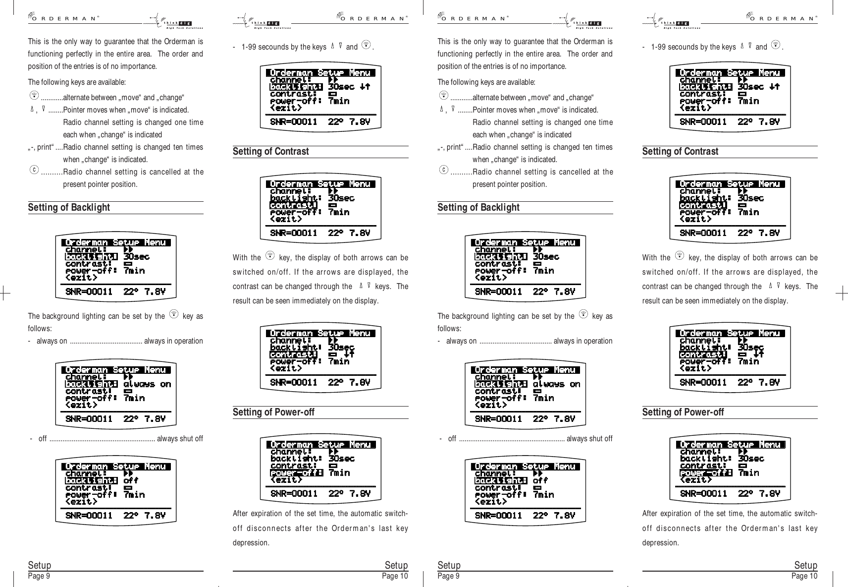 This is the only way to guarantee that the Orderman isfunctioning perfectly in the entire area.  The order andposition of the entries is of no importance.The following keys are available:............alternate between „move“ and „change“,  ........Pointer moves when „move“ is indicated.Radio channel setting is changed one timeeach when „change“ is indicated„-, print“....Radio channel setting is changed ten timeswhen „change“ is indicated...........Radio channel setting is cancelled at thepresent pointer position.Setting of BacklightThe background lighting can be set by the  key asfollows:- always on ....................................... always in operation- off ......................................................... always shut offSetupPage 10After expiration of the set time, the automatic switch-off disconnects after the Orderman&apos;s last keydepression.Setting of Power-offWith the  key, the display of both arrows can beswitched on/off. If the arrows are displayed, thecontrast can be changed through the   keys.  Theresult can be seen immediately on the display.SetupPage 9 SetupPage 10SetupPage 9- 1-99 secounds by the keys  and  .Setting of ContrastThis is the only way to guarantee that the Orderman isfunctioning perfectly in the entire area.  The order andposition of the entries is of no importance.The following keys are available:............alternate between „move“ and „change“,  ........Pointer moves when „move“ is indicated.Radio channel setting is changed one timeeach when „change“ is indicated„-, print“....Radio channel setting is changed ten timeswhen „change“ is indicated...........Radio channel setting is cancelled at thepresent pointer position.Setting of BacklightThe background lighting can be set by the  key asfollows:- always on ....................................... always in operation- off ......................................................... always shut offAfter expiration of the set time, the automatic switch-off disconnects after the Orderman&apos;s last keydepression.Setting of Power-offWith the  key, the display of both arrows can beswitched on/off. If the arrows are displayed, thecontrast can be changed through the   keys.  Theresult can be seen immediately on the display.- 1-99 secounds by the keys  and  .Setting of Contrast®ORDERMANthink digHigh Tech Solutionsthink digHigh Tech Solutions®ORDERMAN®ORDERMANthink digHigh Tech Solutionsthink digHigh Tech Solutions®ORDERMAN