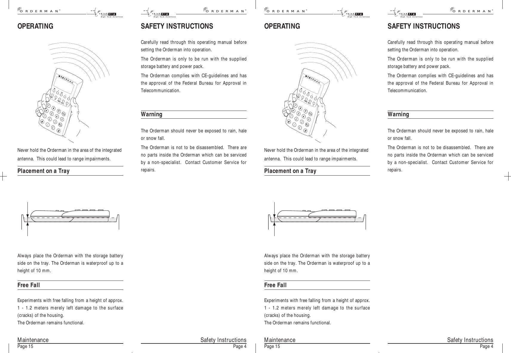 OPERATINGSafety InstructionsPage 4Never hold the Orderman in the area of the integratedantenna.  This could lead to range impairments.Placement on a TrayAlways place the Orderman with the storage batteryside on the tray. The Orderman is waterproof up to aheight of 10 mm.Free FallExperiments with free falling from a height of approx.1 - 1.2 meters merely left damage to the surface(cracks) of the housing.The Orderman remains functional.MaintenancePage 15 Safety InstructionsPage 4MaintenancePage 15SAFETY INSTRUCTIONSCarefully read through this operating manual beforesetting the Orderman into operation.The Orderman is only to be run with the suppliedstorage battery and power pack.The Orderman complies with CE-guidelines and hasthe approval of the Federal Bureau for Approval inTelecommunication.WarningThe Orderman should never be exposed to rain, haleor snow fall.The Orderman is not to be disassembled.  There areno parts inside the Orderman which can be servicedby a non-specialist.  Contact Customer Service forrepairs.OPERATINGNever hold the Orderman in the area of the integratedantenna.  This could lead to range impairments.Placement on a TrayAlways place the Orderman with the storage batteryside on the tray. The Orderman is waterproof up to aheight of 10 mm.Free FallExperiments with free falling from a height of approx.1 - 1.2 meters merely left damage to the surface(cracks) of the housing.The Orderman remains functional.SAFETY INSTRUCTIONSCarefully read through this operating manual beforesetting the Orderman into operation.The Orderman is only to be run with the suppliedstorage battery and power pack.The Orderman complies with CE-guidelines and hasthe approval of the Federal Bureau for Approval inTelecommunication.WarningThe Orderman should never be exposed to rain, haleor snow fall.The Orderman is not to be disassembled.  There areno parts inside the Orderman which can be servicedby a non-specialist.  Contact Customer Service forrepairs.®ORDERMANthink digHigh Tech Solutionsthink digHigh Tech Solutions®ORDERMAN®ORDERMANthink digHigh Tech Solutionsthink digHigh Tech Solutions®ORDERMAN