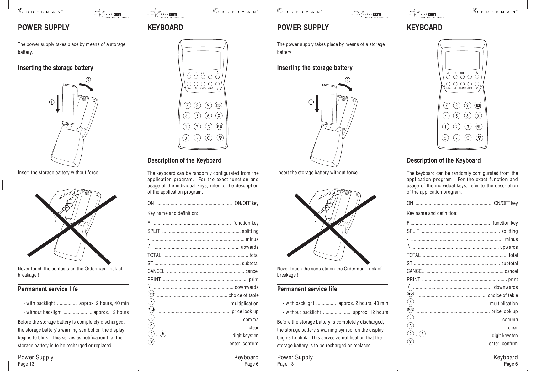 Never touch the contacts on the Orderman - risk ofbreakage !Permanent service life- with backlight ............... approx. 2 hours, 40 min- without backlight ...................... approx. 12 hoursBefore the storage battery is completely discharged,the storage battery&apos;s warning symbol on the displaybegins to blink.  This serves as notification that thestorage battery is to be recharged or replaced.POWER SUPPLYThe power supply takes place by means of a storagebattery.Inserting the storage batteryKeyboardPage 6Insert the storage battery without force.POWER SUPPLYThe power supply takes place by means of a storagebattery.Inserting the storage batteryInsert the storage battery without force.Never touch the contacts on the Orderman - risk ofbreakage !Permanent service life- with backlight ............... approx. 2 hours, 40 min- without backlight ...................... approx. 12 hoursBefore the storage battery is completely discharged,the storage battery&apos;s warning symbol on the displaybegins to blink.  This serves as notification that thestorage battery is to be recharged or replaced.Power SupplyPage 13 KeyboardPage 6Power SupplyPage 13KEYBOARDDescription of the KeyboardThe keyboard can be randomly configurated from theapplication program.  For the exact function andusage of the individual keys, refer to the descriptionof the application program.ON .......................................................... ON/OFF keyKey name and definition:F ............................................................. function keySPLIT ............................................................ splitting- ....................................................................... minus.................................................................. upwardsTOTAL ................................................................. totalST .................................................................. subtotalCANCEL ........................................................... cancelPRINT ................................................................. print............................................................. downwards...................................................... choice of table........................................................ multiplication........................................................ price look up................................................................. comma..................................................................... clear- ................................................ digit keysten....................................................... enter, confirmKEYBOARDDescription of the KeyboardThe keyboard can be randomly configurated from theapplication program.  For the exact function andusage of the individual keys, refer to the descriptionof the application program.ON .......................................................... ON/OFF keyKey name and definition:F ............................................................. function keySPLIT ............................................................ splitting- ....................................................................... minus.................................................................. upwardsTOTAL ................................................................. totalST .................................................................. subtotalCANCEL ........................................................... cancelPRINT ................................................................. print............................................................. downwards...................................................... choice of table........................................................ multiplication........................................................ price look up................................................................. comma..................................................................... clear- ................................................ digit keysten....................................................... enter, confirm®ORDERMANthink digHigh Tech Solutions®ORDERMANthink digHigh Tech Solutionsthink digHigh Tech Solutions®ORDERMANthink digHigh Tech Solutions®ORDERMAN