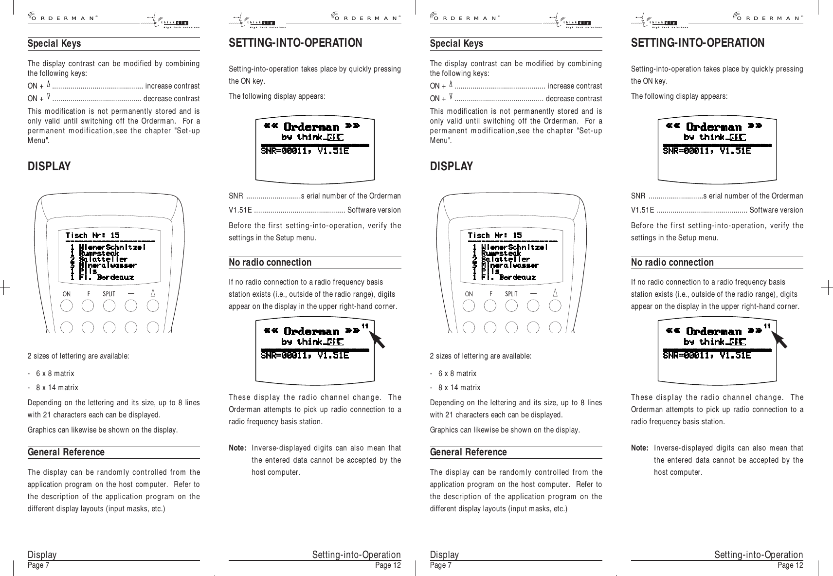 SETTING-INTO-OPERATIONSetting-into-operation takes place by quickly pressingthe ON key.The following display appears:DisplayPage 7SNR ...........................s erial number of the OrdermanV1.51E ............................................. Software versionBefore the first setting-into-operation, verify thesettings in the Setup menu.No radio connectionIf no radio connection to a radio frequency basisstation exists (i.e., outside of the radio range), digitsappear on the display in the upper right-hand corner.These display the radio channel change.  TheOrderman attempts to pick up radio connection to aradio frequency basis station.Note: Inverse-displayed digits can also mean thatthe entered data cannot be accepted by thehost computer.SETTING-INTO-OPERATIONSetting-into-operation takes place by quickly pressingthe ON key.The following display appears:SNR ...........................s erial number of the OrdermanV1.51E ............................................. Software versionBefore the first setting-into-operation, verify thesettings in the Setup menu.No radio connectionIf no radio connection to a radio frequency basisstation exists (i.e., outside of the radio range), digitsappear on the display in the upper right-hand corner.These display the radio channel change.  TheOrderman attempts to pick up radio connection to aradio frequency basis station.Note: Inverse-displayed digits can also mean thatthe entered data cannot be accepted by thehost computer.Special KeysThe display contrast can be modified by combiningthe following keys:ON +  ............................................. increase contrastON +  ............................................ decrease contrastThis modification is not permanently stored and isonly valid until switching off the Orderman.  For apermanent modification,see the chapter &quot;Set-upMenu&quot;.DISPLAYSetting-into-OperationPage 12 DisplayPage 7 Setting-into-OperationPage 122 sizes of lettering are available:- 6 x 8 matrix- 8 x 14 matrixDepending on the lettering and its size, up to 8 lineswith 21 characters each can be displayed.Graphics can likewise be shown on the display.General ReferenceThe display can be randomly controlled from theapplication program on the host computer.  Refer tothe description of the application program on thedifferent display layouts (input masks, etc.)Special KeysThe display contrast can be modified by combiningthe following keys:ON +  ............................................. increase contrastON +  ............................................ decrease contrastThis modification is not permanently stored and isonly valid until switching off the Orderman.  For apermanent modification,see the chapter &quot;Set-upMenu&quot;.DISPLAY2 sizes of lettering are available:- 6 x 8 matrix- 8 x 14 matrixDepending on the lettering and its size, up to 8 lineswith 21 characters each can be displayed.Graphics can likewise be shown on the display.General ReferenceThe display can be randomly controlled from theapplication program on the host computer.  Refer tothe description of the application program on thedifferent display layouts (input masks, etc.)®ORDERMANthink digHigh Tech Solutionsthink digHigh Tech Solutions®ORDERMAN®ORDERMANthink digHigh Tech Solutionsthink digHigh Tech Solutions®ORDERMAN