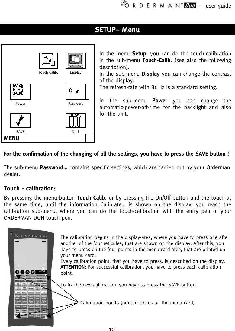 –  user guide 10    SETUP– Menu   In the menu Setup, you can do the touch-calibration in the sub-menu Touch-Calib. (see also the following describtion). In the sub-menu Display you can change the contrast of the display. The refresh-rate with 81 Hz is a standard setting.  In the sub-menu Power you can change the automatic-power-off-time for the backlight and also for the unit.      For the confirmation of the changing of all the settings, you have to press the SAVE-button !  The sub-menu Password… contains specific settings, which are carried out by your Orderman dealer. Touch - calibration: By pressing the menu-button Touch Calib. or by pressing the On/Off-button and the touch at the same time, until the information Calibrate… is shown on the display, you reach the calibration sub-menu, where you can do the touch-calibration with the entry pen of your ORDERMAN DON touch pen.   The calibration begins in the display-area, where you have to press one after another of the four reticules, that are shown on the display. After this, you have to press on the four points in the menu-card-area, that are printed on your menu card. Every calibration point, that you have to press, is described on the display. ATTENTION: For successful calibration, you have to press each calibration point.  To fix the new calibration, you have to press the SAVE-button.                            Calibration points (printed circles on the menu card).                          Touch Calib.  Display                       Power      Password                       SAVE      QUIT  MENU         