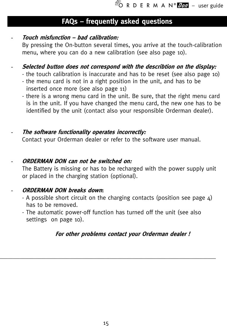 –  user guide 15    FAQs – frequently asked questions  - Touch misfunction – bad calibration:  By pressing the On-button several times, you arrive at the touch-calibration menu, where you can do a new calibration (see also page 10).  - Selected button does not correspond with the describtion on the display: - the touch calibration is inaccurate and has to be reset (see also page 10) - the menu card is not in a right position in the unit, and has to be   inserted once more (see also page 11) - there is a wrong menu card in the unit. Be sure, that the right menu card   is in the unit. If you have changed the menu card, the new one has to be    identified by the unit (contact also your responsible Orderman dealer).        - The software functionality operates incorrectly:  Contact your Orderman dealer or refer to the software user manual.   - ORDERMAN DON can not be switched on:  The Battery is missing or has to be recharged with the power supply unit or placed in the charging station (optional).  - ORDERMAN DON breaks down:  - A possible short circuit on the charging contacts (position see page 4)      has to be removed.    - The automatic power-off function has turned off the unit (see also    settings  on page 10).  For other problems contact your Orderman dealer !   _______________________________________________________________________   