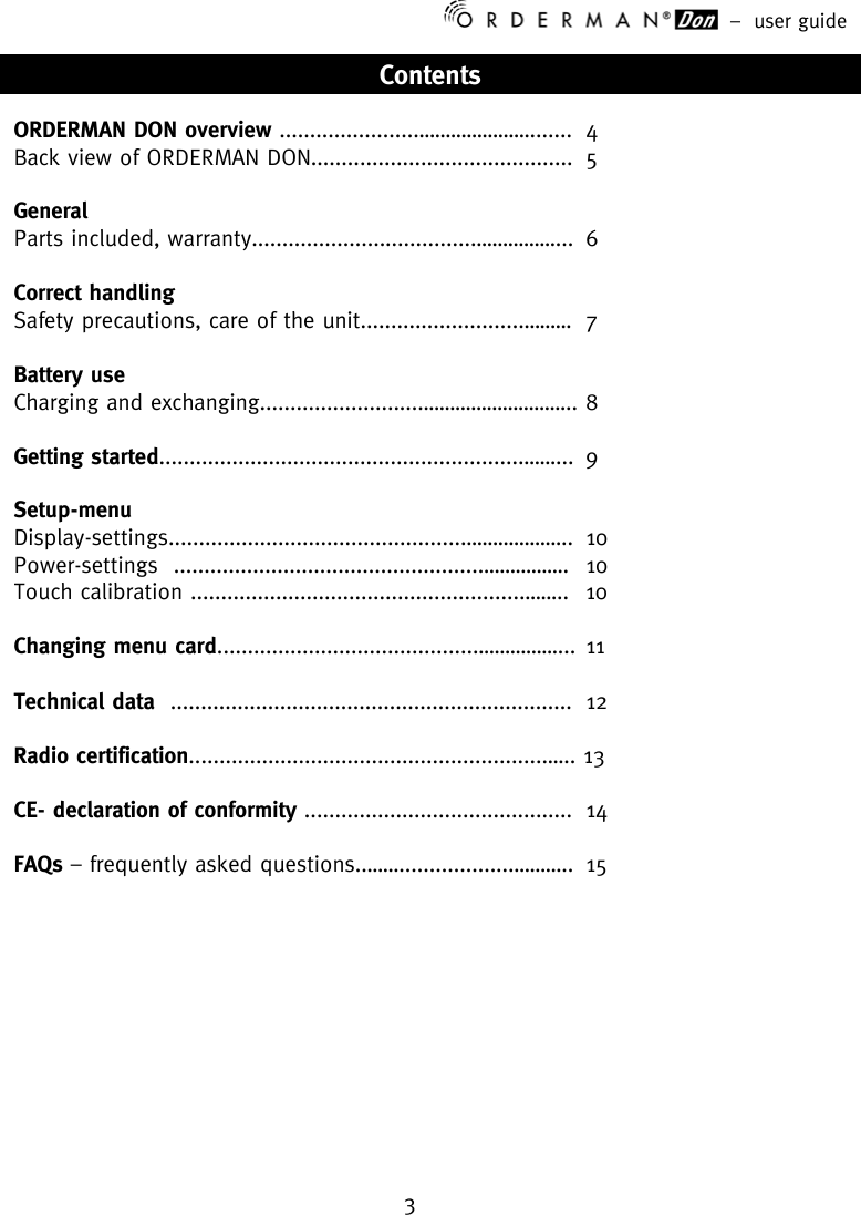 –  user guide 3    Contents  ORDERMAN DON overview .......................…………………....... 4 Back view of ORDERMAN DON...........................................  5  General   Parts included, warranty.....................................……………... 6  Correct handling   Safety precautions, care of the unit...........................………  7  Battery use Charging and exchanging...........................……………………….. 8  Getting started............................................................……... 9  Setup-menu Display-settings.................................................……………….. 10 Power-settings  ...................................................…………….  10 Touch calibration .......................................................……..  10  Changing menu card...........................................……………... 11  Technical data  .................................................................. 12  Radio certification...........................................................….. 13  CE- declaration of conformity ............................................ 14  FAQs – frequently asked questions..……...................………..  15              