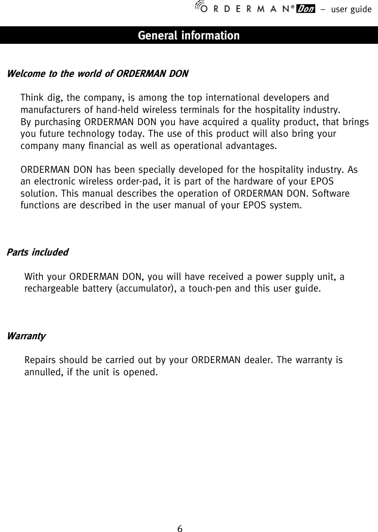 –  user guide 6    General information   Welcome to the world of ORDERMAN DON  Think dig, the company, is among the top international developers and manufacturers of hand-held wireless terminals for the hospitality industry. By purchasing ORDERMAN DON you have acquired a quality product, that brings you future technology today. The use of this product will also bring your company many financial as well as operational advantages.  ORDERMAN DON has been specially developed for the hospitality industry. As an electronic wireless order-pad, it is part of the hardware of your EPOS solution. This manual describes the operation of ORDERMAN DON. Software functions are described in the user manual of your EPOS system.    Parts included  With your ORDERMAN DON, you will have received a power supply unit, a rechargeable battery (accumulator), a touch-pen and this user guide.    Warranty  Repairs should be carried out by your ORDERMAN dealer. The warranty is annulled, if the unit is opened.            