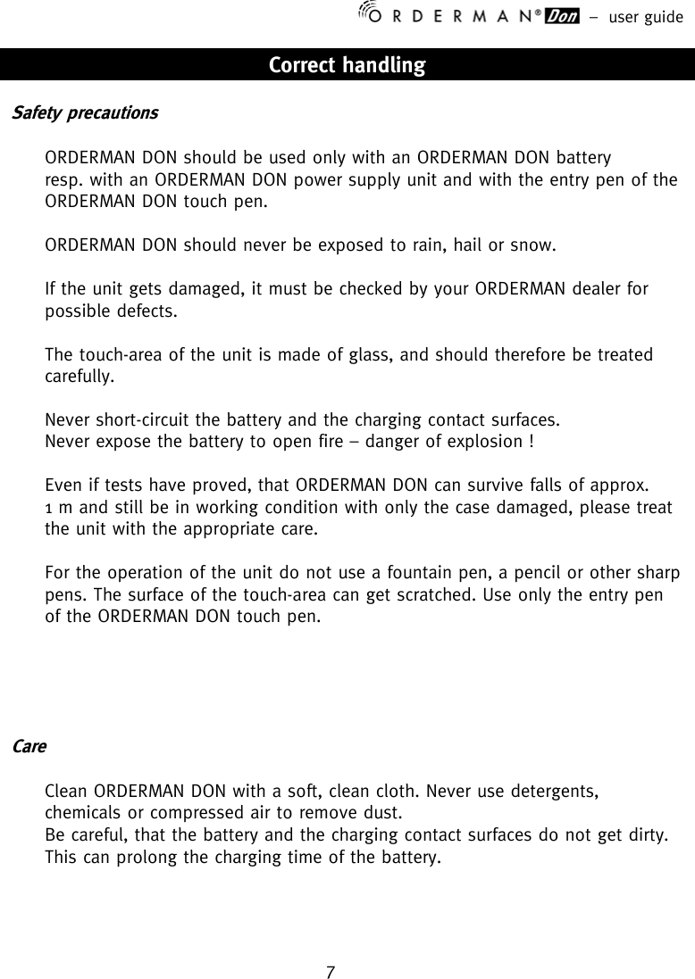 –  user guide 7    Correct handling  Safety precautions  ORDERMAN DON should be used only with an ORDERMAN DON battery resp. with an ORDERMAN DON power supply unit and with the entry pen of the ORDERMAN DON touch pen.  ORDERMAN DON should never be exposed to rain, hail or snow.  If the unit gets damaged, it must be checked by your ORDERMAN dealer for possible defects.  The touch-area of the unit is made of glass, and should therefore be treated carefully.  Never short-circuit the battery and the charging contact surfaces. Never expose the battery to open fire – danger of explosion !  Even if tests have proved, that ORDERMAN DON can survive falls of approx.  1 m and still be in working condition with only the case damaged, please treat the unit with the appropriate care.  For the operation of the unit do not use a fountain pen, a pencil or other sharp pens. The surface of the touch-area can get scratched. Use only the entry pen of the ORDERMAN DON touch pen.      Care  Clean ORDERMAN DON with a soft, clean cloth. Never use detergents, chemicals or compressed air to remove dust. Be careful, that the battery and the charging contact surfaces do not get dirty. This can prolong the charging time of the battery.    