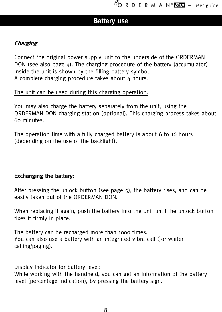 –  user guide 8    Battery use   Charging   Connect the original power supply unit to the underside of the ORDERMAN DON (see also page 4). The charging procedure of the battery (accumulator) inside the unit is shown by the filling battery symbol. A complete charging procedure takes about 4 hours.  The unit can be used during this charging operation.  You may also charge the battery separately from the unit, using the ORDERMAN DON charging station (optional). This charging process takes about 60 minutes.  The operation time with a fully charged battery is about 6 to 16 hours (depending on the use of the backlight).      Exchanging the battery:   After pressing the unlock button (see page 5), the battery rises, and can be easily taken out of the ORDERMAN DON.   When replacing it again, push the battery into the unit until the unlock button fixes it firmly in place.  The battery can be recharged more than 1000 times. You can also use a battery with an integrated vibra call (for waiter calling/paging).   Display Indicator for battery level: While working with the handheld, you can get an information of the battery level (percentage indication), by pressing the battery sign.   