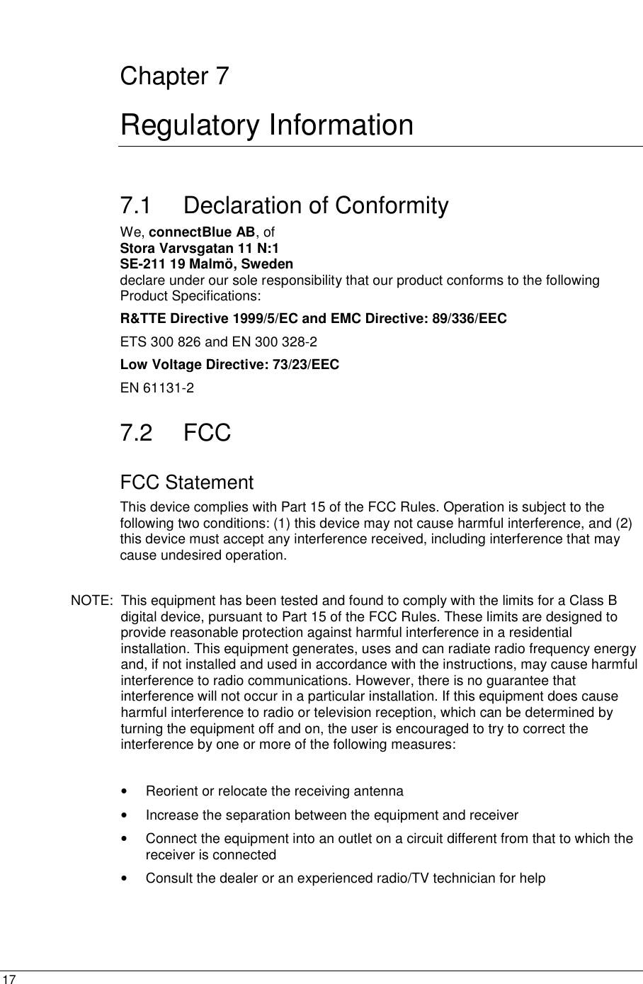  17  Chapter 7 Regulatory Information 7.1 Declaration of Conformity We, connectBlue AB, of  Stora Varvsgatan 11 N:1 SE-211 19 Malmö, Sweden declare under our sole responsibility that our product conforms to the following Product Specifications: R&amp;TTE Directive 1999/5/EC and EMC Directive: 89/336/EEC ETS 300 826 and EN 300 328-2 Low Voltage Directive: 73/23/EEC EN 61131-2  7.2 FCC FCC Statement This device complies with Part 15 of the FCC Rules. Operation is subject to the following two conditions: (1) this device may not cause harmful interference, and (2) this device must accept any interference received, including interference that may cause undesired operation.  NOTE:  This equipment has been tested and found to comply with the limits for a Class B digital device, pursuant to Part 15 of the FCC Rules. These limits are designed to provide reasonable protection against harmful interference in a residential installation. This equipment generates, uses and can radiate radio frequency energy and, if not installed and used in accordance with the instructions, may cause harmful interference to radio communications. However, there is no guarantee that interference will not occur in a particular installation. If this equipment does cause harmful interference to radio or television reception, which can be determined by turning the equipment off and on, the user is encouraged to try to correct the interference by one or more of the following measures:  •  Reorient or relocate the receiving antenna •  Increase the separation between the equipment and receiver •  Connect the equipment into an outlet on a circuit different from that to which the receiver is connected •  Consult the dealer or an experienced radio/TV technician for help   