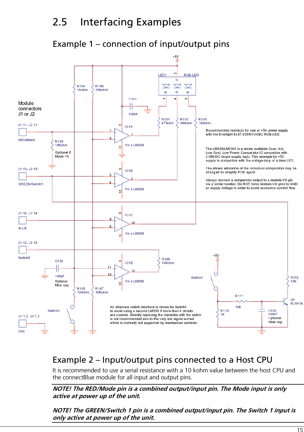  15 2.5 Interfacing Examples Example 1 – connection of input/output pins  Example 2 – Input/output pins connected to a Host CPU It is recommended to use a serial resistance with a 10 kohm value between the host CPU and the connectBlue module for all input and output pins. NOTE! The RED/Mode pin is a combined output/input pin. The Mode input is only active at power up of the unit. NOTE! The GREEN/Switch 1 pin is a combined output/input pin. The Switch 1 input is only active at power up of the unit. 