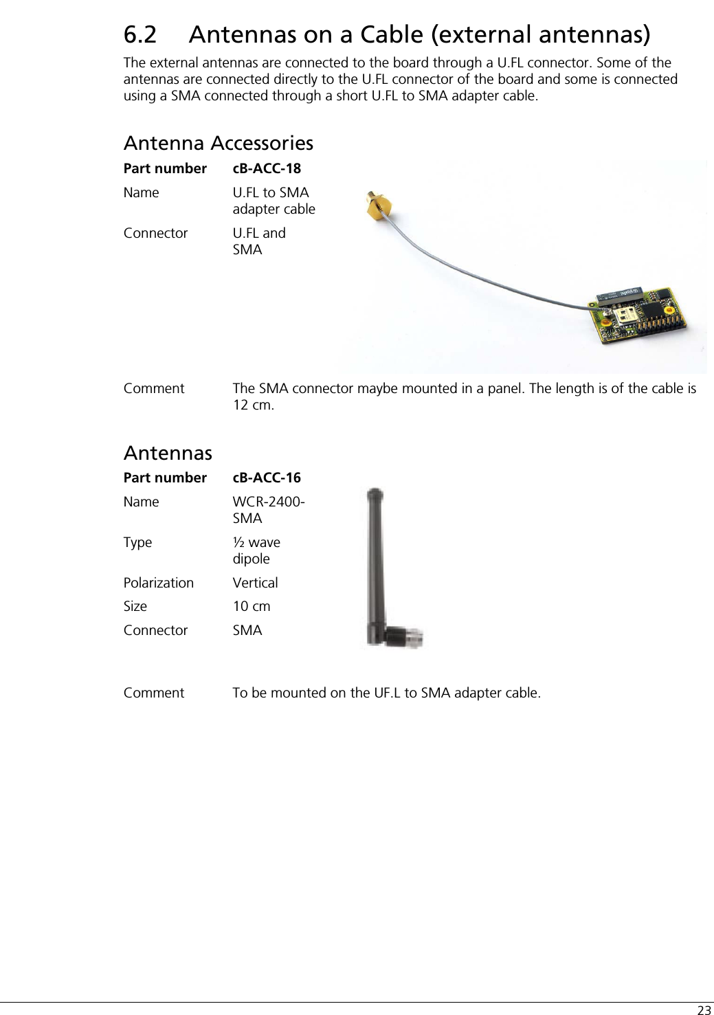  23 6.2  Antennas on a Cable (external antennas) The external antennas are connected to the board through a U.FL connector. Some of the antennas are connected directly to the U.FL connector of the board and some is connected using a SMA connected through a short U.FL to SMA adapter cable. Antenna Accessories Part number  cB-ACC-18 Name  U.FL to SMA adapter cable Connector U.FL and SMA Comment  The SMA connector maybe mounted in a panel. The length is of the cable is 12 cm. Antennas Part number  cB-ACC-16 Name WCR-2400-SMA Type  ½ wave dipole Polarization Vertical Size 10 cm Connector SMA  Comment  To be mounted on the UF.L to SMA adapter cable.  