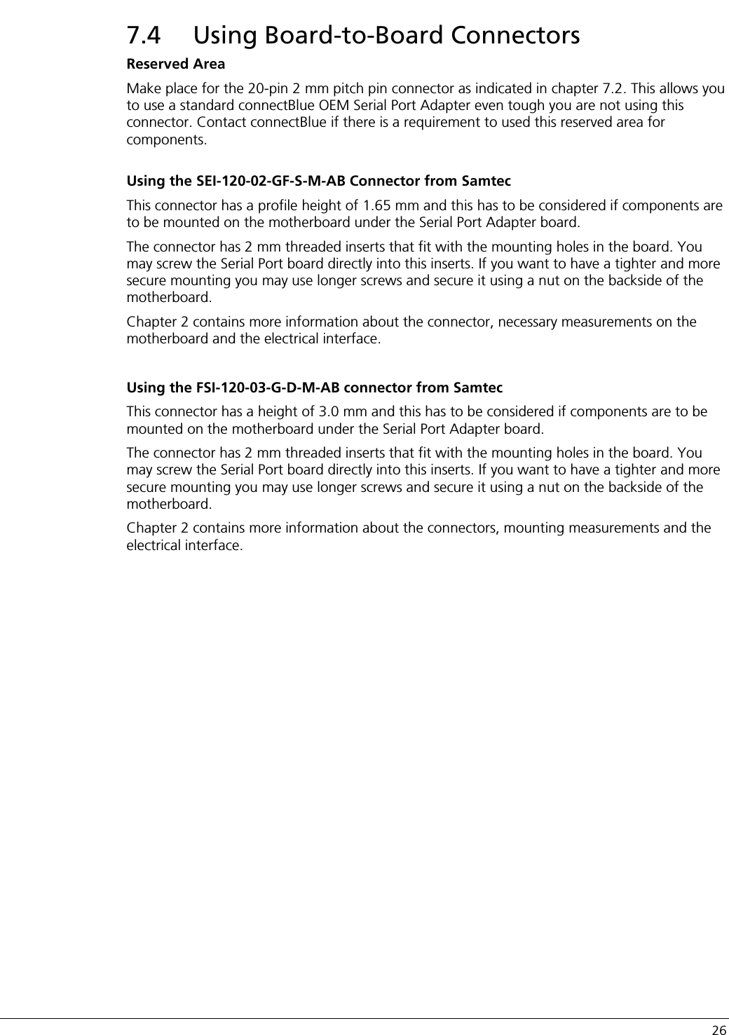   26 7.4 Using Board-to-Board Connectors Reserved Area Make place for the 20-pin 2 mm pitch pin connector as indicated in chapter 7.2. This allows you to use a standard connectBlue OEM Serial Port Adapter even tough you are not using this connector. Contact connectBlue if there is a requirement to used this reserved area for components.  Using the SEI-120-02-GF-S-M-AB Connector from Samtec This connector has a profile height of 1.65 mm and this has to be considered if components are to be mounted on the motherboard under the Serial Port Adapter board. The connector has 2 mm threaded inserts that fit with the mounting holes in the board. You may screw the Serial Port board directly into this inserts. If you want to have a tighter and more secure mounting you may use longer screws and secure it using a nut on the backside of the motherboard.  Chapter 2 contains more information about the connector, necessary measurements on the motherboard and the electrical interface.  Using the FSI-120-03-G-D-M-AB connector from Samtec This connector has a height of 3.0 mm and this has to be considered if components are to be mounted on the motherboard under the Serial Port Adapter board. The connector has 2 mm threaded inserts that fit with the mounting holes in the board. You may screw the Serial Port board directly into this inserts. If you want to have a tighter and more secure mounting you may use longer screws and secure it using a nut on the backside of the motherboard. Chapter 2 contains more information about the connectors, mounting measurements and the electrical interface.   